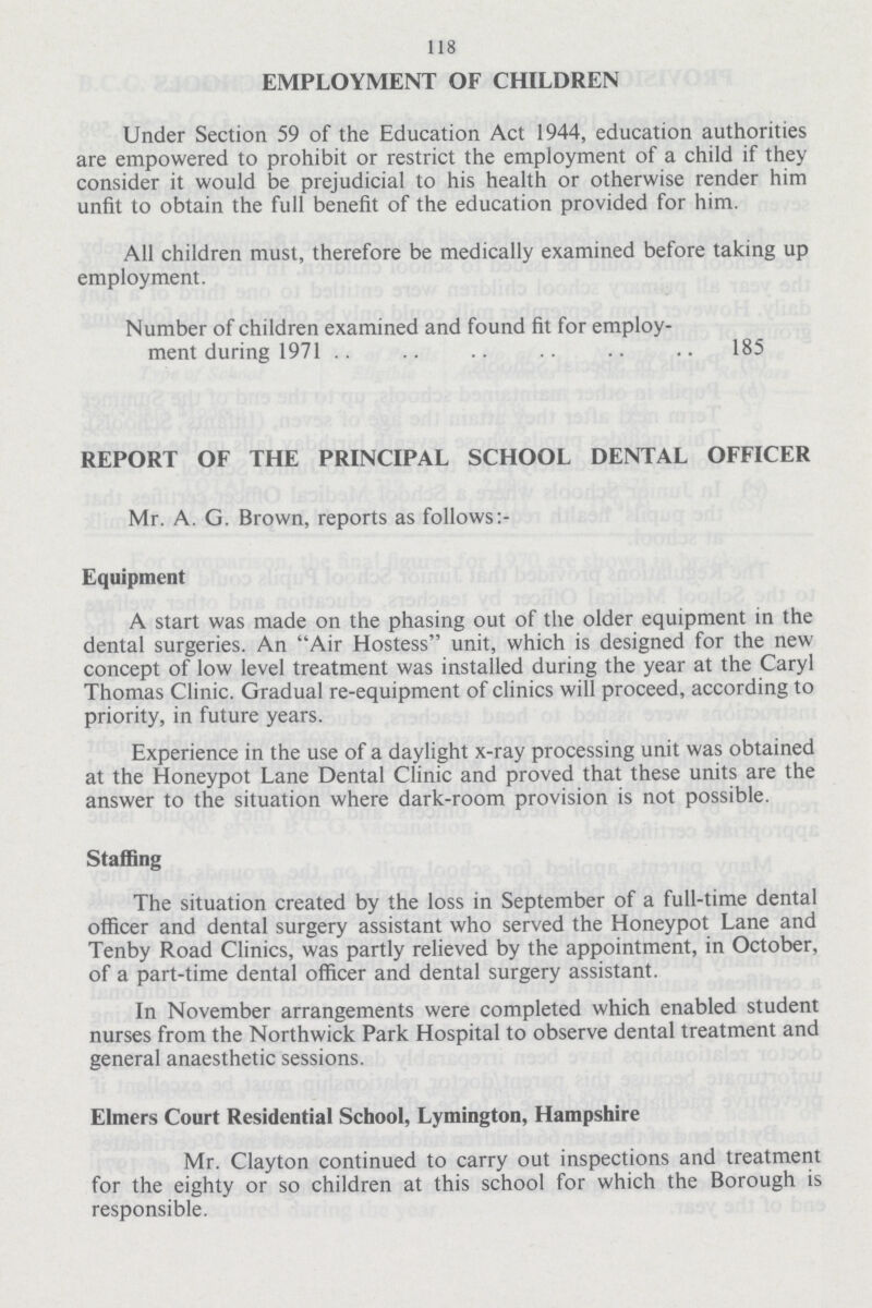 118 EMPLOYMENT OF CHILDREN Under Section 59 of the Education Act 1944, education authorities are empowered to prohibit or restrict the employment of a child if they consider it would be prejudicial to his health or otherwise render him unfit to obtain the full benefit of the education provided for him. All children must, therefore be medically examined before taking up employment. Number of children examined and found fit for employ ment during 1971 185 REPORT OF THE PRINCIPAL SCHOOL DENTAL OFFICER Mr. A. G. Brown, reports as follows: Equipment A start was made on the phasing out of the older equipment in the dental surgeries. An Air Hostess unit, which is designed for the new concept of low level treatment was installed during the year at the Caryl Thomas Clinic. Gradual re-equipment of clinics will proceed, according to priority, in future years. Experience in the use of a daylight x-ray processing unit was obtained at the Honeypot Lane Dental Clinic and proved that these units are the answer to the situation where dark-room provision is not possible. Staffing The situation created by the loss in September of a full-time dental officer and dental surgery assistant who served the Honeypot Lane and Tenby Road Clinics, was partly relieved by the appointment, in October, of a part-time dental officer and dental surgery assistant. In November arrangements were completed which enabled student nurses from the Northwick Park Hospital to observe dental treatment and general anaesthetic sessions. Elmers Court Residential School, Lymington, Hampshire Mr. Clayton continued to carry out inspections and treatment for the eighty or so children at this school for which the Borough is responsible.
