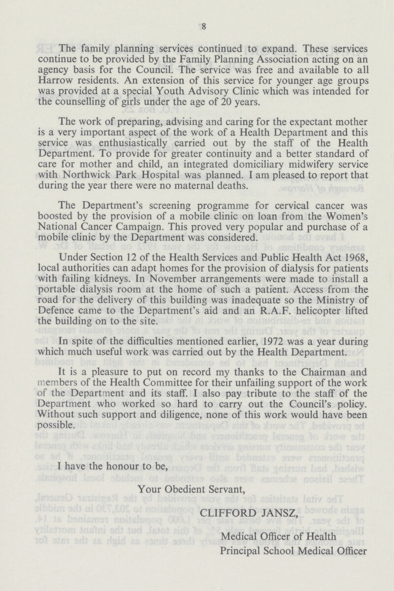 8 The family planning services continued to expand. These services continue to be provided by the Family Planning Association acting on an agency basis for the Council. The service was free and available to all Harrow residents. An extension of this service for younger age groups was provided at a special Youth Advisory Clinic which was intended for the counselling of girls under the age of 20 years. The work of preparing, advising and caring for the expectant mother is a very important aspect of the work of a Health Department and this service was enthusiastically carried out by the staff of the Health Department. To provide for greater continuity and a better standard of care for mother and child, an integrated domiciliary midwifery service with Northwick Park Hospital was planned. I am pleased to report that during the year there were no maternal deaths. The Department's screening programme for cervical cancer was boosted by the provision of a mobile clinic on loan from the Women's National Cancer Campaign. This proved very popular and purchase of a mobile clinic by the Department was considered. Under Section 12 of the Health Services and Public Health Act 1968, local authorities can adapt homes for the provision of dialysis for patients with failing kidneys. In November arrangements were made to install a portable dialysis room at the home of such a patient. Access from the road for the delivery of this building was inadequate so the Ministry of Defence came to the Department's aid and an R.A.F. helicopter lifted the building on to the site. In spite of the difficulties mentioned earlier, 1972 was a year during which much useful work was carried out by the Health Department. It is a pleasure to put on record my thanks to the Chairman and members of the Health Committee for their unfailing support of the work of the Department and its staff. I also pay tribute to the staff of the Department who worked so hard to carry out the Council's policy. Without such support and diligence, none of this work would have been possible. I have the honour to be, Your Obedient Servant, CLIFFORD JANSZ, Medical Officer of Health Principal School Medical Officer