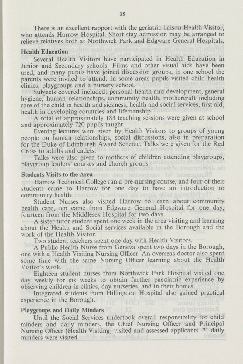 35 There is an excellent rapport with the geriatric liaison Health Visitor, who attends Harrow Hospital. Short stay admission may be arranged to relieve relatives both at Northwick Park and Edgware General Hospitals. Health Education Several Health Visitors have participated in Health Education in Junior and Secondary schools. Films and other visual aids have been used, and many pupils have joined discussion groups, in one school the parents were invited to attend. In some areas pupils visited child health clinics, playgroups and a nursery school. Subjects covered included: personal health and development, general hygiene, human relationships, community health, mothercraft including care of the child in health and sickness, health and social services, first aid, health in developing countries and lifemanship. A total of approximately 183 teaching sessions were given at school and approximately 720 pupils taught. Evening lectures were given by Health Visitors to groups of young people on human relationships, social discussions, also in preparation for the Duke of Edinburgh Award Scheme. Talks were given for the Red Cross to adults and cadets. Talks were also given to mothers of children attending playgroups, playgroup leaders' courses and church groups. Students Visits to the Area Harrow Technical College ran a pre-nursing course, and four of their students came to Harrow for one day to have an introduction to community health. Student Nurses also visited Harrow to learn about community health care, ten came from Edgware General Hospital for one day, fourteen from the Middlesex Hospital for two days. A sister tutor student spent one week in the area visiting and learning about the Health and Social services available in the Borough and the work of the Health Visitor. Two student teachers spent one day with Health Visitors. A Public Health Nurse from Geneva spent two days in the Borough, one with a Health Visiting Nursing Officer. An overseas doctor also spent some time with the same Nursing Officer learning about the Health Visitor's work. Eighteen student nurses from Northwick Park Hospital visited one day weekly for six weeks to obtain further paediatric experience by observing children in clinics, day nurseries, and in their homes. Integrated students from Hillingdon Hospital also gained practical experience in the Borough. Playgroups and Daily Minders Until the Social Services undertook overall responsibility for child minders and daily minders, the Chief Nursing Officer and Principal Nursing Officer (Health Visiting) visited and assessed applicants. 71 daily minders were visited.