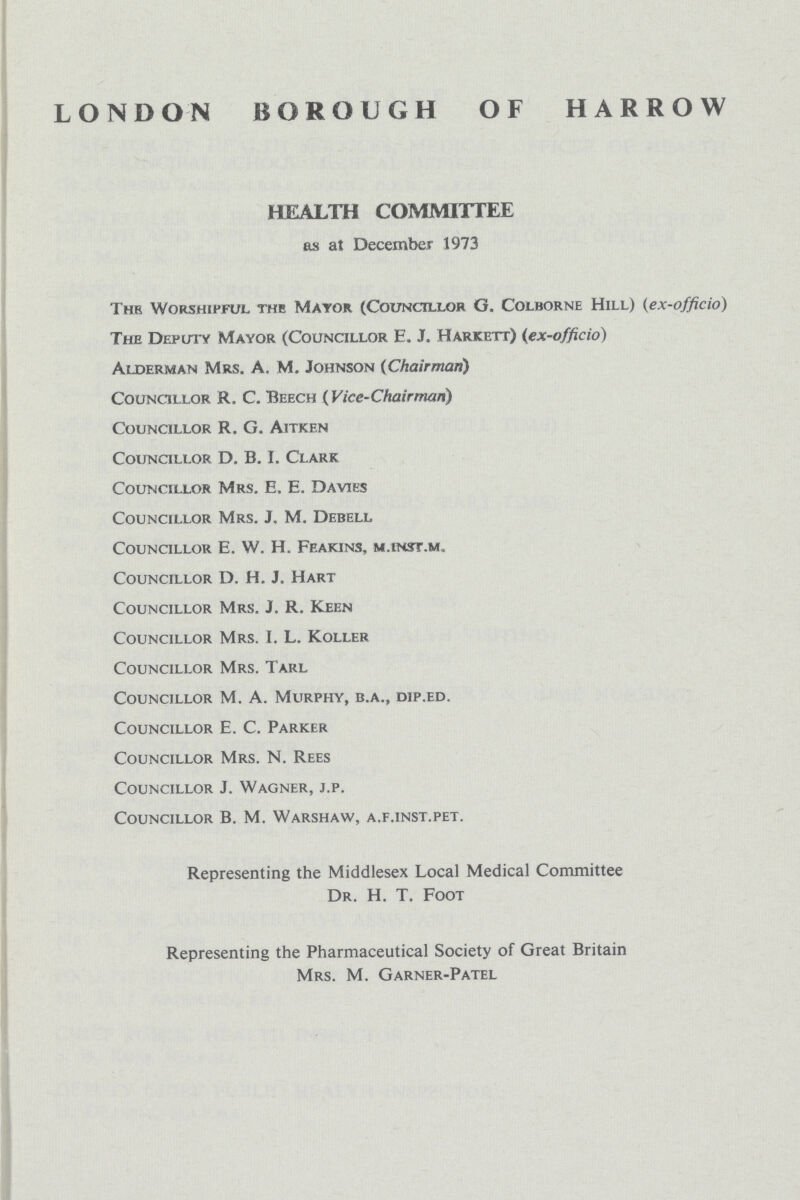 LONDON BOROUGH OF HARROW HEALTH COMMITTEE as at December 1973 Thr Worshipful the Mayor (Councillor G. Colborne Hill) (ex-officio) The Deputy Mayor (Councillor E. J. Harjcett) (ex-officio) Alderman Mrs. A, M. Johnson (Chairman) Councillor R. C. Beech (Vice-Chairman) Councillor R. G. Aitken Councillor D. B. I. Clark Councillor Mrs. E. E. Davies Councillor Mrs. J. M. Debell Councillor E. W. H. Feakins, m.inst.m. Councillor D. H. J. Hart Councillor Mrs. J. R. Keen Councillor Mrs. I. L. Koller Councillor Mrs. Tarl Councillor M. A. Murphy, b.a., dip.ed. Councillor E. C. Parker Councillor Mrs. N. Rees Councillor J. Wagner, j.p. Councillor B. M. Warshaw, a.f.inst.pet. Representing the Middlesex Local Medical Committee Dr. H. T. Foot Representing the Pharmaceutical Society of Great Britain Mrs. M. Garner-Patel