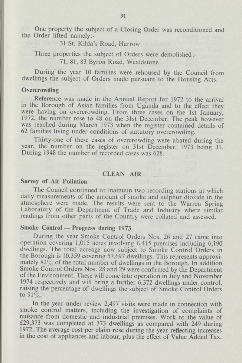 91 One property the subject of a C losing Order was reconditioned and the Order lifted namely:- 31 St. Kilda's Road, Harrow Three properties the subject of Orders were demolished: 71, 81, 83 Byron Road, Wealdstone During the year 10 families were rehoused by the Council from dwellings the subject of Orders made pursuant to the Housing Acts. Overcrowding Reference was made in the Annual Report for 1972 to the arrival in the Borough of Asian families from Uganda and to the effect they were having on overcrowding. From three cases on the 1st January, 1972, the number rose to 48 on the 31st December. The peak however was reached during March 1973 when the register contained details of 62 families living under conditions of statutory overcrowding. Thirty-one of these cases of overcrowding were abated during the year, the number on the register on 31st December, 1973 being 31. During 1948 the number of recorded cases was 628. CLEAN AIR Survey of Air Pollution The Council continued to maintain two recording stations at which daily measurements of the amount of smoke and sulphur dioxide in the atmosphere were made. The results were sent to the Warren Spring Laboratory of the Department of Trade and Industry where similar readings from other parts of the Country were collated and assessed. Smoke Control — Progress during 1973 During the year Smoke Control Orders Nos. 26 and 27 came into operation covering 1,015 acres involving 6,415 premises including 6,190 dwellings. The total acreage now subject to Smoke Control Orders in the Borough is 10,359 covering 57,697 dwellings. This represents approxi mately 82% of the total number of dwellings in the Borough. In addition Smoke Control Orders Nos. 28 and 29 were confirmed by the Department of the Environment. These will come into operation in July and November 1974 respectively and will bring a further 6,372 dwellings under control, raising the percentage of dwellings the subject of Smoke Control Orders to 91%. In the year under review 2,497 visits were made in connection with smoke control matters, including the investigation of complaints of nuisance from domestic and industrial premises. Work to the value of £29,373 was completed at 373 dwellings as compared with 249 during 1972. The average cost per claim rose during the year reflecting increases in the cost of appliances and labour, plus the effect of Value Added Tax.