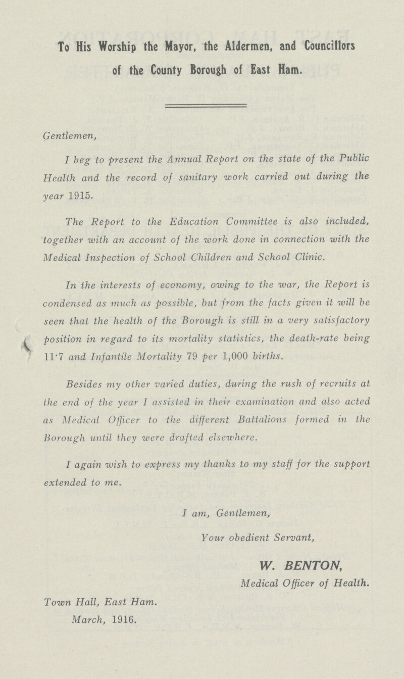 To His Worship the Mayor, the Aldermen, and Councillors of the County Borough of East Ham. Gentlemen, I beg to present the Annual Report on the state of the Public Health and the record of sanitary work carried out during the year 1915. The Report to the Education Committee is also included, together with an account of the work done in connection with the Medical Inspection of School Children and School Clinic. In the interests of economy, owing to the war, the Report is condensed as much as possible, but from the facts given it will be seen that the health of the Borough is still in a very satisfactory position in regard to its mortality statistics, the death-rate being 11.7 and Infantile Mortality 79 per 1,000 births. Besides my other varied duties, during the rush of recruits at the end of the year I assisted in their examination and also acted as Medical Officer to the different Battalions formed in the Borough until they were drafted elsewhere. I again wish to express my thanks to my staff for the support extended to me. I am, Gentlemen, Your obedient Servant, W. BENTON, Medical Officer of Health. Town Hall, East Ham. March, 1916.