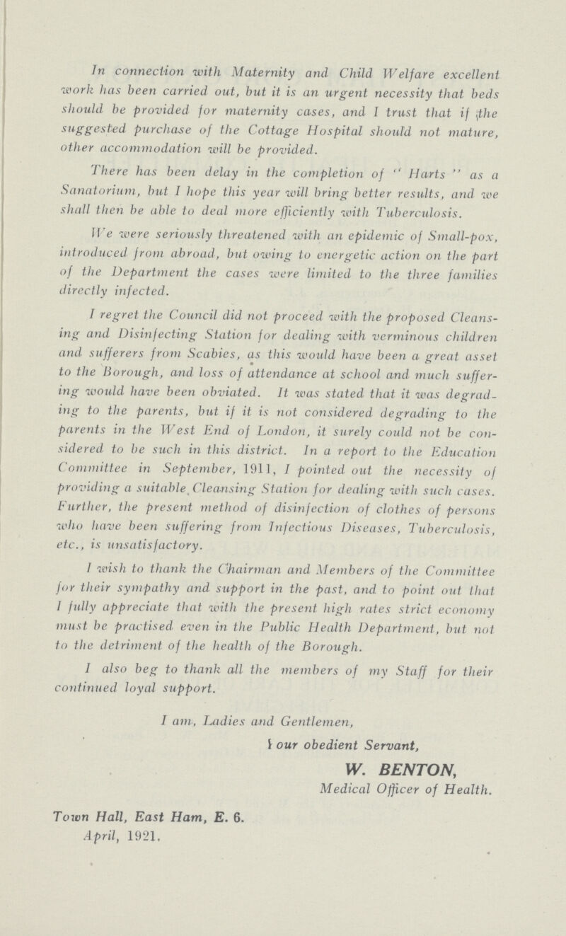 In connection with Maternity and Child Welfare excellent work has been carried out, but it is an urgent necessity that beds should be provided for maternity cases, and I trust that if the suggested purchase of the Cottage Hospital should not mature, other accommodation will be provided. There has been delay in the completion of  Harts  as a Sanatorium, hut I hope this year will bring better results, and we shall then be able to deal more efficiently with Tuberculosis. We were seriously threatened with an epidemic of Small-pox, introduced from abroad, but owing to energetic action on the part of the Department the cases were limited to the three families directly infected. I regret the Council did not proceed with the proposed Cleans ing and Disinfecting Station for dealing with verminous children and sufferers from Scabies, as this would have been a great asset to the Borough, and loss of attendance at school and much suffer ing would have been obviated. It was stated that it was degrad ing to the parents, but if it is not considered degrading to the parents in the West End of London, it surely coidd not be con sidered to be such in this district. In a report to the Education Committee in September, 1911, I pointed out the necessity of providing a suitable, Cleansing Station for dealing with such cases. Further, the present method of disinfection of clothes of persons who have been suffering from Infectious Diseases, Tuberculosis, etc., is unsatisfactory. 1 wish to thank the Chairman and Members of the Committee for their sympathy and support in the past, and to point out that I fully appreciate that with the present high rates strict economy must be practised even in the Public Hecdth Department, but not to the detriment of the health of the Borough. 1 also beg to thank all the members of my Staff for their continued loyal support. I am, Ladies and Gentlemen, Your obedient Servant, W. BENTON, Medical Officer of Health. Town Hall, East Ham, E. 6. April, 1921.
