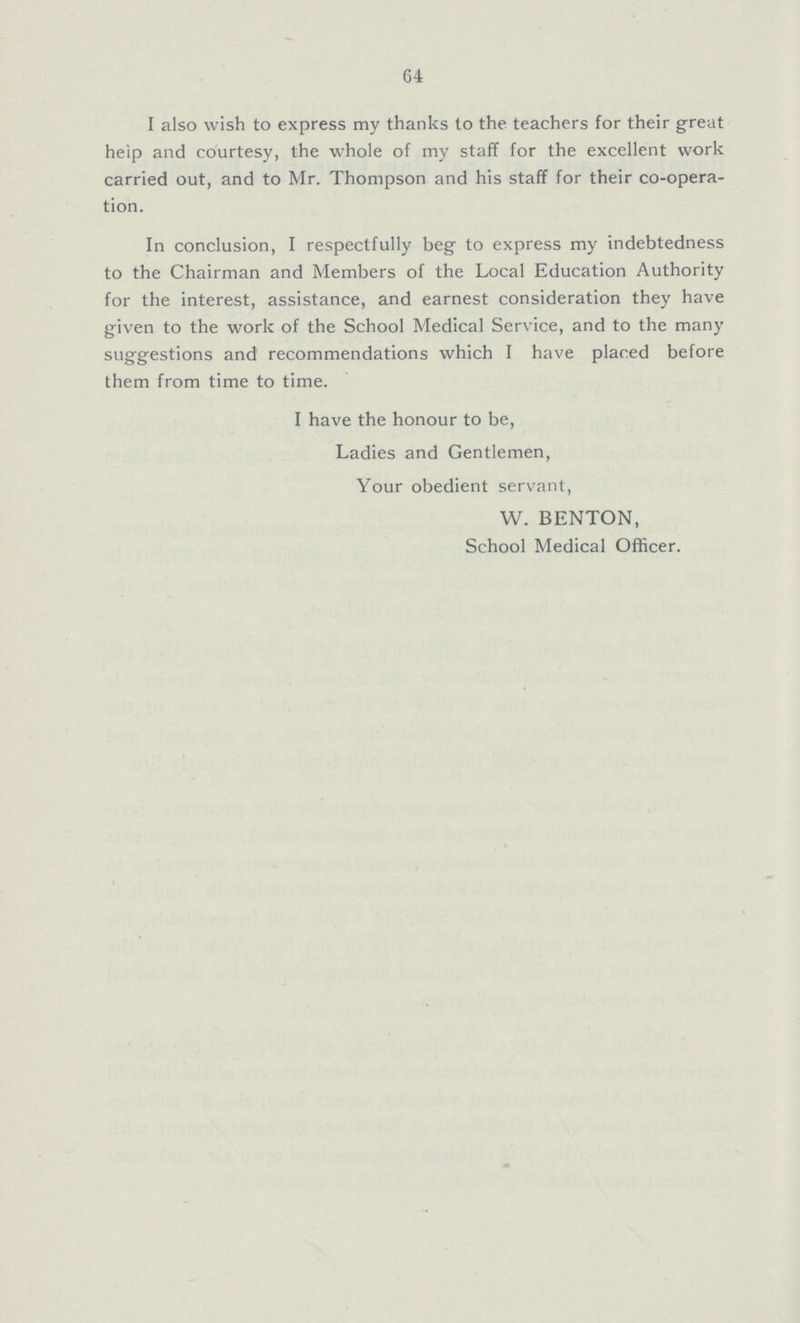 64 I also wish to express my thanks to the teachers for their great heip and courtesy, the whole of my staff for the excellent work carried out, and to Mr. Thompson and his staff for their co-opera tion. In conclusion, I respectfully beg to express my indebtedness to the Chairman and Members of the Local Education Authority for the interest, assistance, and earnest consideration they have given to the work of the School Medical Service, and to the many suggestions and recommendations which I have placed before them from time to time. I have the honour to be, Ladies and Gentlemen, Your obedient servant, W. BENTON, School Medical Officer.