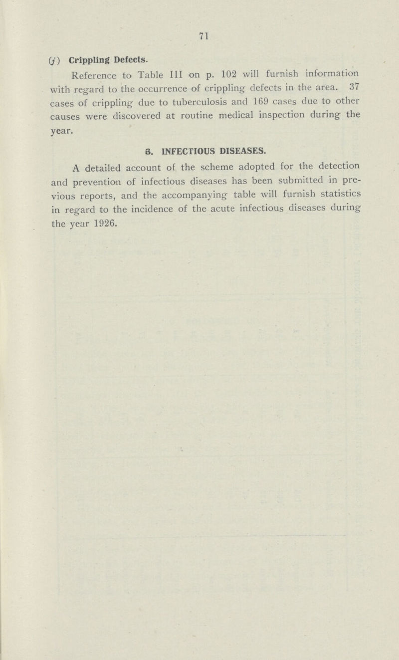 71 (J) Crippling Defects. Reference to Table III on p. 102 will furnish information with regard to the occurrence of crippling defects in the area. 37 cases of crippling due to tuberculosis and 169 cases due to other causes were discovered at routine medical inspection during the year. 3. INFECTIOUS DISEASES. A detailed account of the scheme adopted for the detection and prevention of infectious diseases has been submitted in pre vious reports, and the accompanying table will furnish statistics in regard to the incidence of the acute infectious diseases during the year 1926.