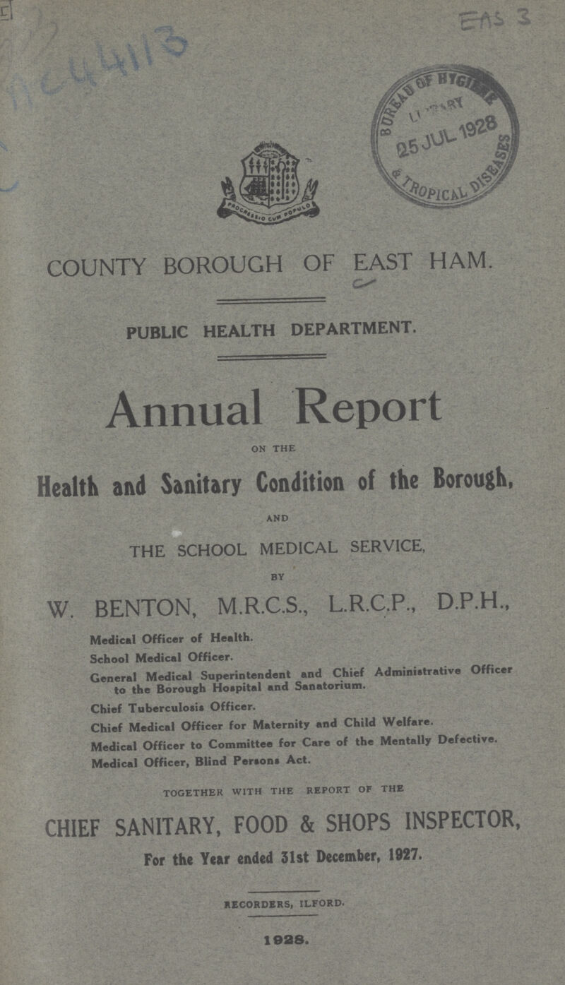 AC44113 EAS 3 COUNTY BOROUGH OF EAST HAM. PUBLIC HEALTH DEPARTMENT. Annual Report on the Health and Sanitary Condition of the Borough, and THE SCHOOL MEDICAL SERVICE, by W. BENTON, M.R.C.S., L.R.C.P., D.P.H., Medical Officer of Health. School Medical Officer. General Medical Superintendent and Chief Administrative Officer to the Borough Hospital and Sanatorium. Chief Tuberculosis Officer. Chief Medical Officer for Maternity and Child Welfare. Medical Officer to Committee for Care of the Mentally Defective. Medical Officer, Blind Persons Act. together with the report of the CHIEF SANITARY, FOOD & SHOPS INSPECTOR, For the Year ended 31st December, 1927. RECORDERS, ilford. 1928.