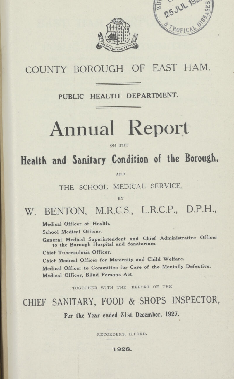 COUNTY BOROUGH OF EAST HAM. PUBLIC HEALTH DEPARTMENT. Annual Report on the Health and Sanitary Condition of the Borough, and THE SCHOOL MEDICAL SERVICE, by W. BENTON, M.R.C.S., L.R.C.P., D.P.H., Medical Officer of Health. School Medical Officer. General Medical Superintendent and Chief Administrative Officer to the Borough Hospital and Sanatorium. Chief Tuberculosis Officer. Chief Medical Officer for Maternity and Child Welfare. Medical Officer to Committee for Care of the Mentally Defective. Medical Officer, Blind Persons Act. together with the report of the CHIEF SANITARY, FOOD & SHOPS INSPECTOR, For the Year ended 31st December, 1927. recorders, ilford. 1928.