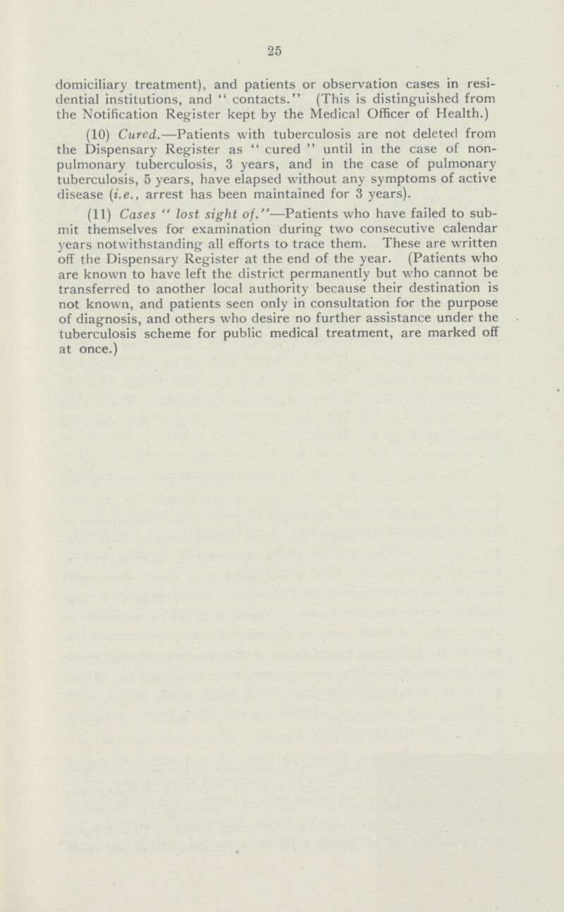 25 domiciliary treatment), and patients or observation cases in resi dential institutions, and contacts. (This is distinguished from the Notification Register kept by the Medical Officer of Health.) (10) Cured.—Patients with tuberculosis are not deleted from the Dispensary Register as cured until in the case of non pulmonary tuberculosis, 3 years, and in the case of pulmonary tuberculosis, 5 years, have elapsed without any symptoms of active disease (i.e., arrest has been maintained for 3 years). (11) Cases lost sight of.—Patients who have failed to sub mit themselves for examination during two consecutive calendar years notwithstanding all efforts to trace them. These are written off the Dispensary Register at the end of the year. (Patients who are known to have left the district permanently but who cannot be transferred to another local authority because their destination is not known, and patients seen only in consultation for the purpose of diagnosis, and others who desire no further assistance under the tuberculosis scheme for public medical treatment, are marked off at once.)