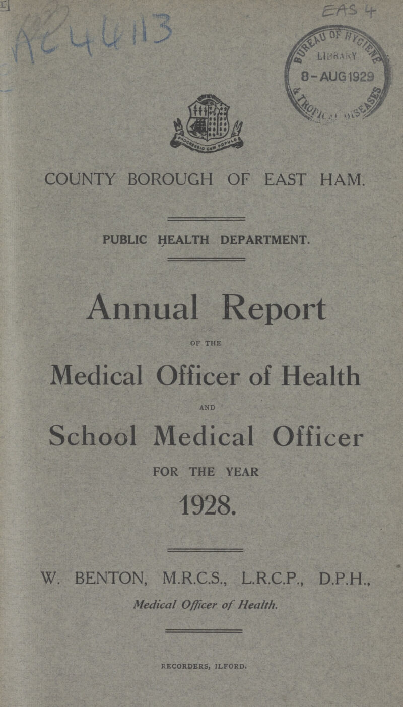 AC 44113 EAS 4 COUNTY BOROUGH OF EAST HAM. PUBLIC HEALTH DEPARTMENT. Annual Report of the Medical Officer of Health and School Medical Officer FOR THE YEAR 1928. W. BENTON, M.R.C.S., L.R.C.P., D.P.H., Medical Officer of Health. RECORDERS, ILFORD.