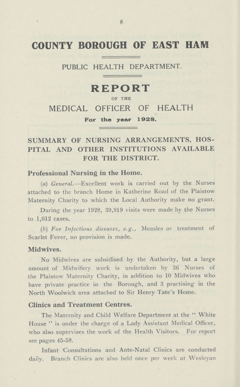 8 COUNTY BOROUGH OF EAST HAM PUBLIC HEALTH DEPARTMENT. REPORT of the MEDICAL OFFICER OF HEALTH For the year 1928. SUMMARY OF NURSING ARRANGEMENTS, HOS PITAL AND OTHER INSTITUTIONS AVAILABLE FOR THE DISTRICT. Professional Nursing in the Home. (a) General.—Excellent work is carried out by the Nurses attached to the branch Home in Katherine Road of the Plaistow Maternity Charity to which the Local Authority make no grant. During the year 1928, 39,919 visits were made by the Nurses to 1,012 cases. (b) For Infectious diseases, e.g., Measles or treatment of Scarlet Fever, no provision is made. Midwives. No Midwives are subsidised by the Authority, but a large amount of Midwifery work is undertaken by 36 Nurses of the Plaistow Maternity Charity, in addition to 10 Midwives who have private practice in the Borough, and 3 practising in the North Woolwich area attached to Sir Henry Tate's Home. Clinics and Treatment Centres. The Maternity and Child Welfare Department at the White House is under the charge of a Lady Assistant Medical Officer, who also supervises the work of the Health Visitors. For report see pages 45-58. Infant Consultations and Ante-Natal Clinics are conducted daily. Branch Clinics are also held once per week at Wesleyan