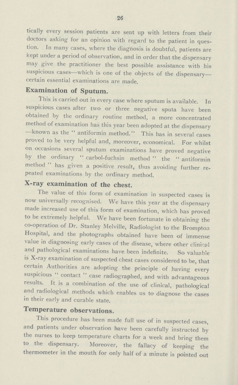 26 tically every session patients are sent up with letters from their doctors asking for an opinion with regard to the patient in ques tion. In many cases, where the diagnosis is doubtful, patients are kept under a period of observation, and in order that the dispensary may give the practitioner the best possible assistance with his suspicious cases—which is one of the objects of the dispensary— certain essential examinations are made. Examination of Sputum. This is carried out in every case where sputum is available. In suspicious cases after two or three negative sputa have been obtained by the ordinary routine method, a more concentrated method of examination has this year been adopted at the dispensary —known as the  antiformin method. This has in several cases proved to- be very helpful and, moreover, economical. For whilst on occasions several sputum examinations have proved negative by the ordinary carbol-fuchsin method the antiformin method has given a positive result, thus avoiding further re peated examinations by the ordinary method. X-ray examination of the chest. The value of this form of examination in suspected cases is now universally recognised. We have this year at the dispensary made increased use of this form of examination, which has proved to be extremely helpful. We have been fortunate in obtaining the co-operation of Dr. Stanley Melville, Radiologist to the Brompton Hospital, and the photographs obtained have been of immense value in diagnosing- early cases of the disease, where other clinical and pathological examinations have been indefinite. So valuable is X-ray examination of suspected chest cases considered to be, that certain Authorities are adopting the principle of having every suspicious Contact case radiographed, and with advantageous results. It is a combination of the use of clinical, pathological and radiological methods which enables us to diagnose the cases in their early and curable state. Temperature observations. This procedure has been made full use of in suspected cases, and patients under observation have been carefully instructed by the nurses to keep temperature charts for a week and bring them to the dispensary. Moreover, the fallacy of keeping the thermometer in the mouth for only half of a minute is pointed out