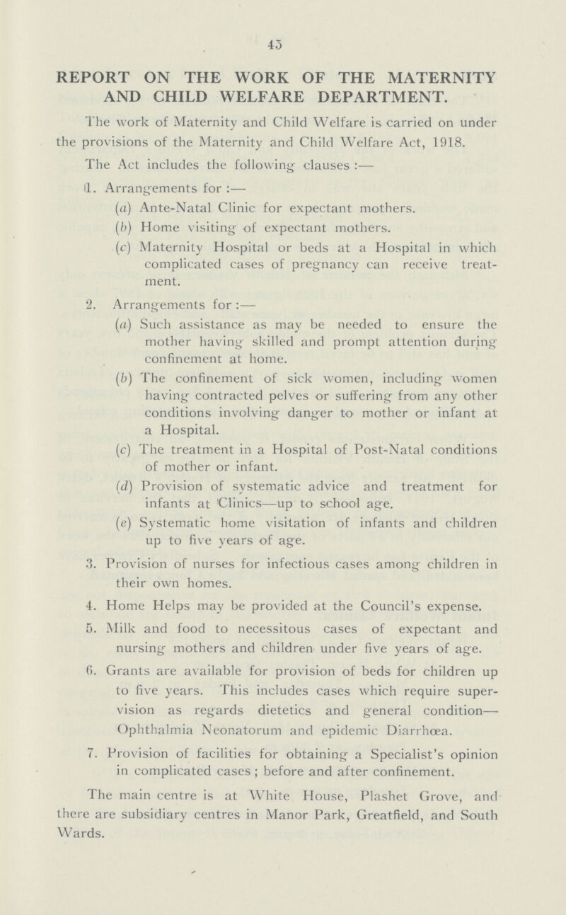 45 REPORT ON THE WORK OF THE MATERNITY AND CHILD WELFARE DEPARTMENT. The work of Maternity and Child Welfare is carried on under the provisions of the Maternity and Child Welfare Act, 1918. The Act includes the following clauses :— I. Arrangements for :— (a) Ante-Natal Clinic for expectant mothers. (b) Home visiting of expectant mothers. (c) Maternity Hospital or beds at a Hospital in which complicated cases of pregnancy can receive treat ment. 2. Arrangements for :— (a) Such assistance as may be needed to ensure the mother having skilled and prompt attention during confinement at home. (b) The confinement of sick women, including women having contracted pelves or suffering from any other conditions involving danger to mother or infant at a Hospital. (c) The treatment in a Hospital of Post-Natal conditions of mother or infant. (d) Provision of systematic advice and treatment for infants at Clinics—up to school age. (e) Systematic home visitation of infants and children up to five years of age. 3. Provision of nurses for infectious cases among children in their own homes. 4. Home Helps may be provided at the Council's expense. 5. Milk and food to necessitous cases of expectant and nursing mothers and children under five years of age. 6. Grants are available for provision of beds for children up to five years. This includes cases which require super vision as regards dietetics and general condition Ophthalmia Neonatorum and epidemic Diarrhoea. 7. Provision of facilities for obtaining a Specialist's opinion in complicated cases; before and after confinement. The main centre is at White House, Plashet Grove, and there are subsidiary centres in Manor Park, Greatfield, and South Wards.