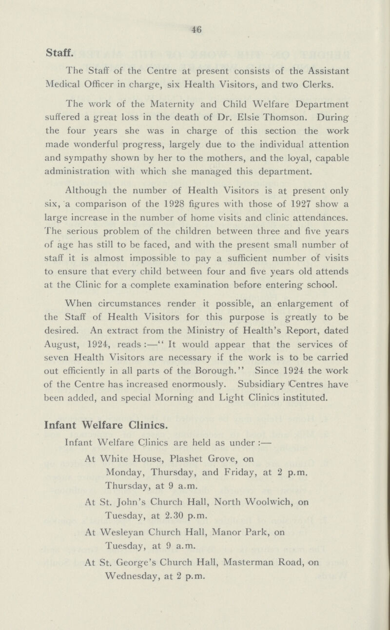 46 Staff. The Staff of the Centre at present consists of the Assistant Medical Officer in charge, six Health Visitors, and two Clerks. The work of the Maternity and Child Welfare Department suffered a great loss in the death of Dr. Elsie Thomson. During the four years she was in charge of this section the work made wonderful progress, largely due to the individual attention and sympathy shown by her to the mothers, and the loyal, capable administration with which she managed this department. Although the number of Health Visitors is at present only six, a comparison of the 1928 figures with those of 1927 show a large increase in the number of home visits and clinic attendances. The serious problem of the children between three and five years of age has still to be faced, and with the present small number of staff it is almost impossible to pay a sufficient number of visits to ensure that every child between four and five years old attends at the Clinic for a complete examination before entering school. When circumstances render it possible, an enlargement of the Staff of Health Visitors for this purpose is greatly to be desired. An extract from the Ministry of Health's Report, dated August, 1924, reads:— It would appear that the services of seven Health Visitors are necessary if the work is to be carried out efficiently in all parts of the Borough. Since 1924 the work of the Centre has increased enormously. Subsidiary Centres have been added, and special Morning and Light Clinics; instituted. Infant Welfare Clinics. Infant Welfare Clinics are held as under :— At White House, Plashet Grove, on Monday, Thursday, and Friday, at 2 p.m. Thursday, at 9 a.m. At St. John's Church Hall, North Woolwich, on Tuesday, at 2.30 p.m. At Wesleyan Church Hall, Manor Park, on Tuesday, at 9 a.m. At St. George's Church Hall, Masterman Road, on Wednesday, at 2 p.m.