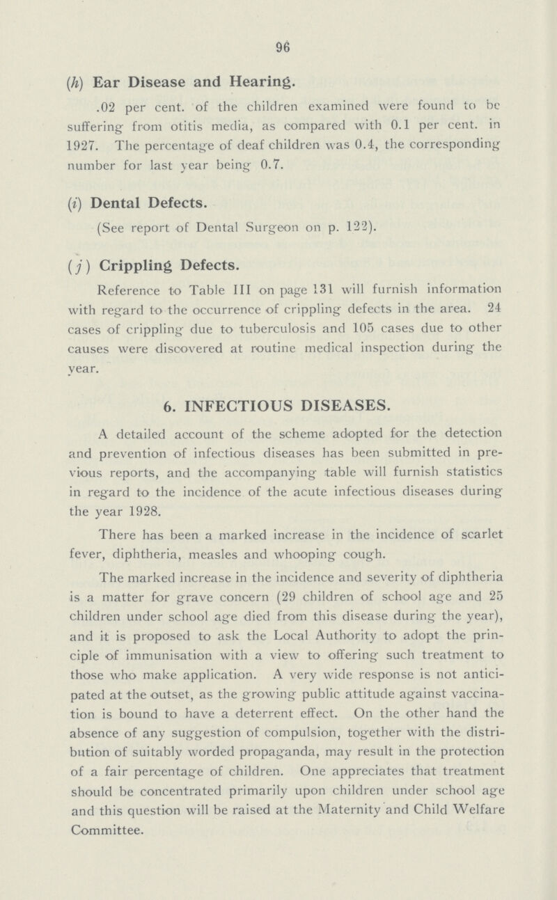 96 (h) Ear Disease and Hearing. .02 per cent. of the children examined were found to be suffering from otitis media, as compared with 0.1 per cent. in 1927. The percentage of deaf children was 0.4, the corresponding number for last year being 0.7. (i) Dental Defects. (See report of Dental Surgeon on p. 122). (j) Crippling Defects. Reference to Table III on page 131 will furnish information with regard to the occurrence of crippling defects in the area. 24 cases of crippling due to tuberculosis and 105 cases due to other causes were discovered at routine medical inspection during the year. 6. INFECTIOUS DISEASES. A detailed account of the scheme adopted for the detection and prevention of infectious diseases has been submitted in pre vious reports, and the accompanying table will furnish statistics in regard to the incidence of the acute infectious diseases during the year 1928. There has been a marked increase in the incidence of scarlet fever, diphtheria, measles and whooping cough. The marked increase in the incidence and severity of diphtheria is a matter for grave concern (29 children of school age and 25 children under school age died from this disease during the year), and it is proposed to ask the Local Authority to adopt the prin ciple of immunisation with a view to offering such treatment to those who make application. A very wide response is not antici pated at the outset, as the growing public attitude against vaccina tion is bound to have a deterrent effect. On the other hand the absence of any suggestion of compulsion, together with the distri bution of suitably worded propaganda, may result in the protection of a fair percentage of children. One appreciates that treatment should be concentrated primarily upon children under school age and this question will be raised at the Maternity and Child Welfare Committee.