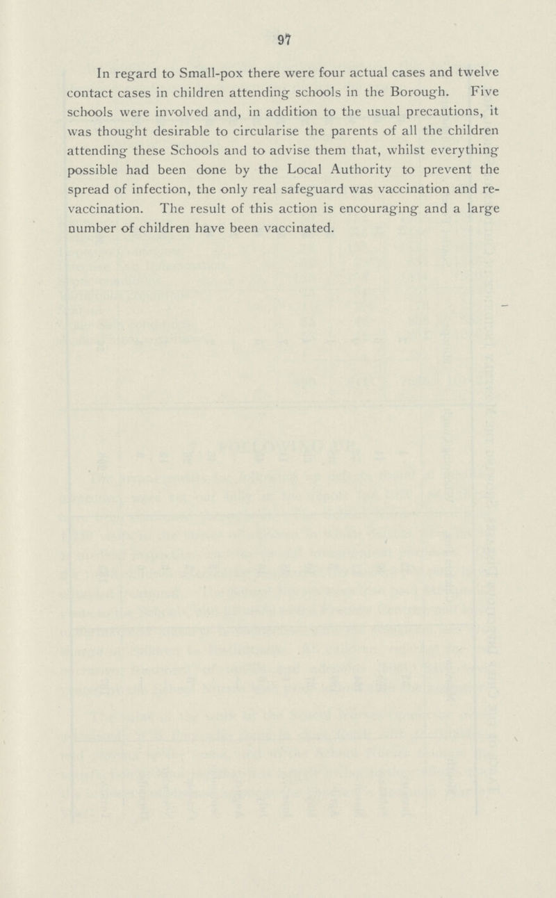 97 In regard to Small-pox there were four actual cases and twelve contact cases in children attending schools in the Borough. Five schools were involved and, in addition to the usual precautions, it was thought desirable to circularise the parents of all the children attending these Schools and to advise them that, whilst everything possible had been done by the Local Authority to prevent the spread of infection, the only real safeguard was vaccination and re vaccination. The result of this action is encouraging and a large number of children have been vaccinated.