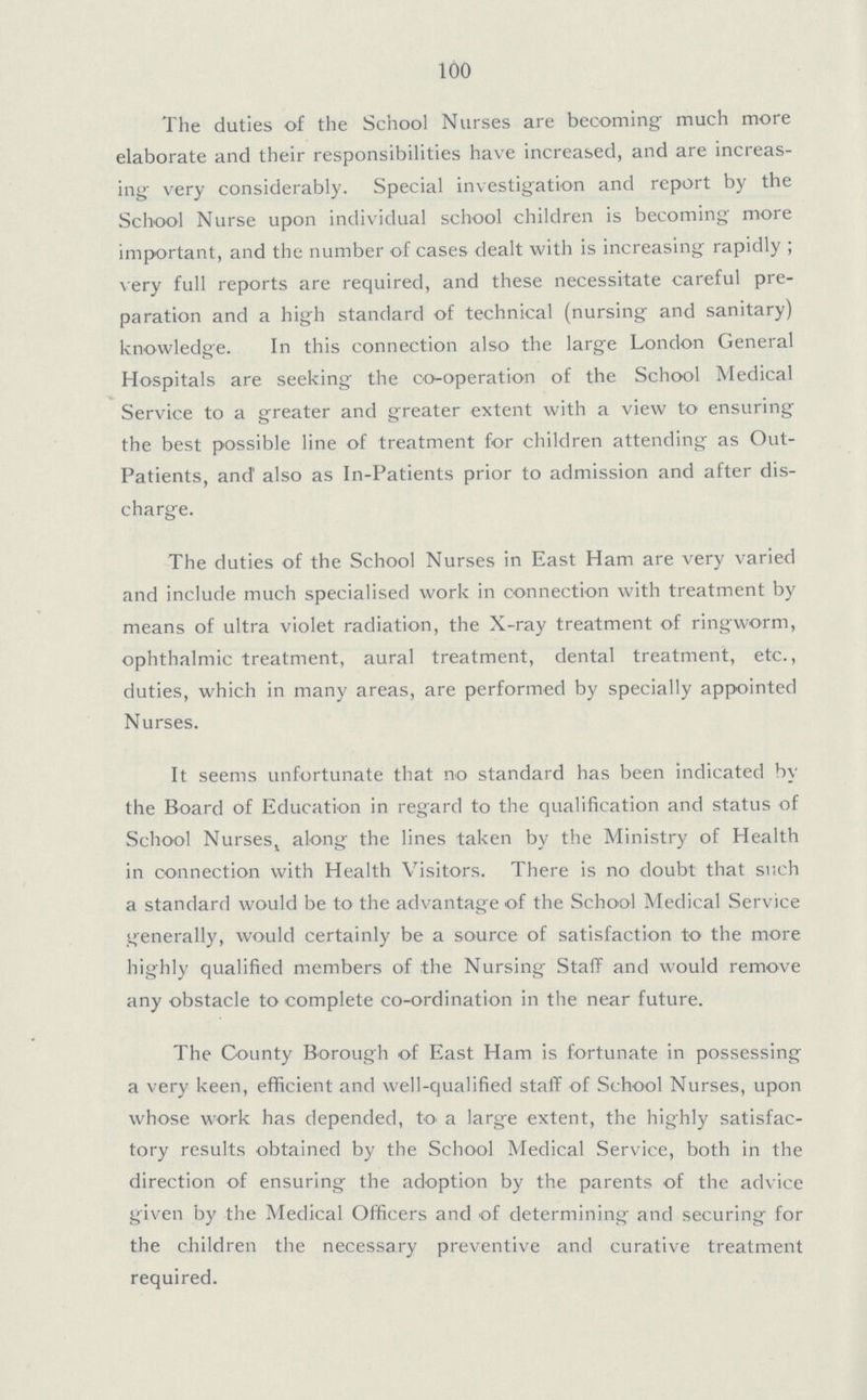 100 The duties of the School Nurses are becoming: much more elaborate and their responsibilities have increased, and are increas ing very considerably. Special investigation and report by the School Nurse upon individual school children is becoming more important, and the number of cases dealt with is increasing rapidly; very full reports are required, and these necessitate careful pre paration and a high standard of technical (nursing and sanitary) knowledge. In this connection also the large London General Hospitals are seeking the co-operation of the School Medical Service to a greater and greater extent with a view to ensuring the best possible line of treatment for children attending as Out Patients, and' also as In-Patients prior to admission and after dis charge. The duties of the School Nurses in East Ham are very varied and include much specialised work in connection with treatment by means of ultra violet radiation, the X-ray treatment of ringworm, ophthalmic treatment, aural treatment, dental treatment, etc., duties, which in many areas, are performed by specially appointed Nurses. It seems unfortunate that no standard has been indicated by the Board of Education in regard to the qualification and status of School Nursess along the lines taken by the Ministry of Health in connection with Health Visitors. There is no doubt that such a standard would be to the advantage of the School Medical Service generally, would certainly be a source of satisfaction to the more highly qualified members of the Nursing Staff and would remove any obstacle to complete co-ordination in the near future. The County Borough of East Ham is fortunate in possessing a very keen, efficient and well-qualified staff of School Nurses, upon whose work has depended, to a large extent, the highly satisfac tory results obtained by the School Medical Service, both in the direction of ensuring the adoption by the parents of the advice given by the Medical Officers and of determining and securing for the children the necessary preventive and curative treatment required.