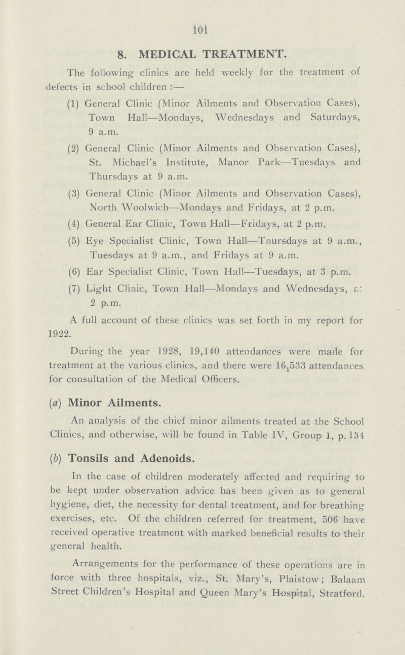 101 8. MEDICAL TREATMENT. The following clinics are held weekly for the treatment of defects in school children:— (1) General Clinic (Minor Ailments and Observation Cases), Town Hall—Mondays, Wednesdays and Saturdays, 9 a.m. (2) General Clinic (Minor Ailments and Observation Cases), St. Michael's Institute, Manor Park—Tuesdays and Thursdays at 9 a.m. (3) General Clinic (Minor Ailments and Observation Cases), North Woolwich—Mondays and Fridays, at 2 p.m. (4) General Ear Clinic, Town Hall—Fridays, at 2 p.m. (5) Eye Specialist Clinic, Town Hall—Tnursdays at 9 a.m., Tuesdays at 9 a.m., and Fridays at 9 a.m. (6) Ear Specialist Clinic, Town Hall—Tuesdays, at 3 p.m. (7) Light Clinic, Town Hall—Mondays and Wednesdays, at 2 p.m. A full account of these clinics was set forth in my report for 1922. During the year 1928, 19,140 attendances were made for treatment at the various clinics, and there were 16,533 attendances for consultation of the Medical Officers. (a) Minor Ailments. An analysis of the chief minor ailments treated at the School Clinics, and otherwise, will be found in Table IV, Group 1, p. 134 (b) Tonsils and Adenoids. In the case of children moderately affected and requiring to be kept under observation advice has been given as to general hygiene, diet, the necessity for dental treatment, and for breathing exercises, etc. Of the children referred for treatment, 506 have received operative treatment with marked beneficial results to their general health. Arrangements for the performance of these operations are in force with three hospitals, viz., St. Mary's, Plaistow; Balaam Street Children's Hospital and Queen Mary's Hospital, Stratford.