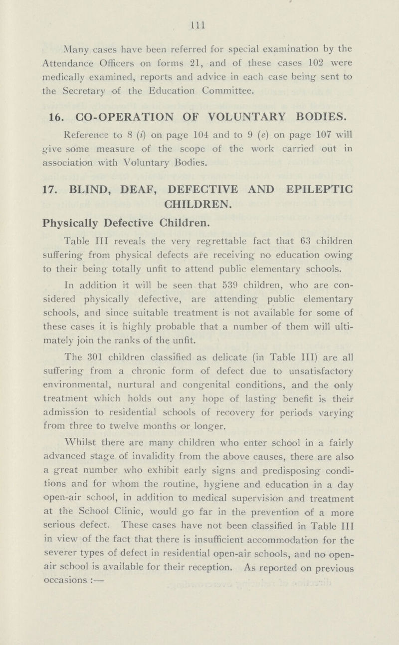 111 Many cases have been referred for special examination by the Attendance Officers on forms 21, and of these cases 102 were medically examined, reports and advice in each case being sent to the Secretary of the Education Committee. 16. CO-OPERATION OF VOLUNTARY BODIES. Reference to 8 (i) on page 104 and to 9 (e) on page 107 will give some measure of the scope of the work carried out in association with Voluntary Bodies. 17. BLIND, DEAF, DEFECTIVE AND EPILEPTIC CHILDREN. Physically Defective Children. Table III reveals the very regrettable fact that 63 children suffering from physical defects are receiving no education owing to their being totally unfit to attend public elementary schools. In addition it will be seen that 539 children, who are con sidered physically defective, are attending public elementary schools, and since suitable treatment is not available for some of these cases it is highly probable that a number of them will ulti mately join the ranks of the unfit. The 301 children classified as delicate (in Table III) are all suffering from a chronic form of defect due to unsatisfactory environmental, nurtural and congenital conditions, and the only treatment which holds out any hope of lasting benefit is their admission to residential schools of recovery for periods varying from three to twelve months or longer. Whilst there are many children who enter school in a fairly advanced stage of invalidity from the above causes, there are also a great number who exhibit early signs and predisposing condi tions and for whom the routine, hygiene and education in a day open-air school, in addition to medical supervision and treatment at the School Clinic, would go far in the prevention of a more serious defect. These cases have not been classified in Table III in view of the fact that there is insufficient accommodation for the severer types of defect in residential open-air schools, and no open air school is available for their reception. As reported on previous occasions