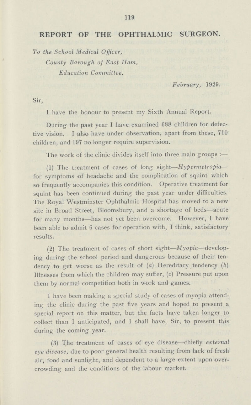 119 REPORT OF THE OPHTHALMIC SURGEON. To the School Medical Officer, County Borough of East Ham, Education Committee. February, 1929. Sir, I have the honour to present my Sixth Annual Report. During the past year I have examined 688 children for defec tive vision. I also have under observation, apart from these, 710 children, and 197 no longer require supervision. The work of the clinic divides itself into three main groups:— (1) The treatment of cases of long sight—Hypermetropia— for symptoms of headache and the complication of squint which so frequently accompanies this condition. Operative treatment for squint has been continued during the past year under difficulties. The Royal Westminster Ophthalmic Hospital has moved to a new site in Broad Street, Bloomsbury, and a shortage of beds—acute for many months—has not yet been overcome. However, I have been able to admit 6 cases for operation with, I think, satisfactory results. (2) The treatment of cases of short sight—Myopia—develop ing during the school period and dangerous because of their ten dency to get worse as the result of (a) Hereditary tendency (b) Illnesses from which the children may suffer, (c) Pressure put upon them by normal competition both in work and games. I have been making a special study of cases of myopia attend ing the clinic during the past five years and hoped to present a special report on this matter, but the facts have taken longer to collect than I anticipated, and I shall have, Sir, to present this during the coming year. (3) The treatment of cases of eye disease—chiefly external eye disease, due to poor general health resulting from lack of fresh air, food and sunlight, and dependent to a large extent upon over crowding and the conditions of the labour market.