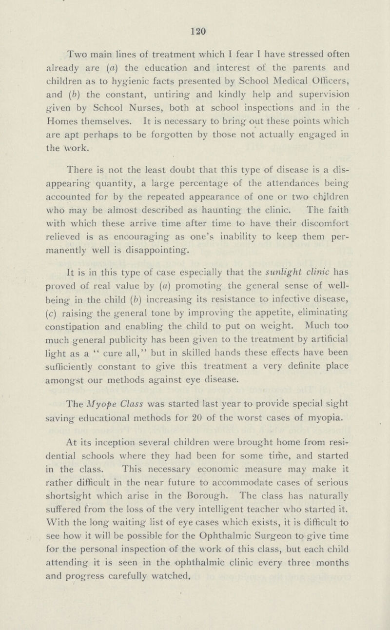 120 Two main lines of treatment which I fear I have stressed often already are (a) the education and interest of the parents and children as to hygienic facts presented by School Medical Officers, and (b) the constant, untiring and kindly help and supervision given by School Nurses, both at school inspections and in the Homes themselves. It is necessary to bring out these points which are apt perhaps to be forgotten by those not actually engaged in the work. There is not the least doubt that this type of disease is a dis appearing quantity, a large percentage of the attendances being accounted for by the repeated appearance of one or two children who may be almost described as haunting the clinic. The faith with which these arrive time after time to have their discomfort relieved is as encouraging as one's inability to keep them per manently well is disappointing. It is in this type of case especially that the sunlight clinic has proved of real value by (a) promoting the general sense of well being in the child (b) increasing its resistance to infective disease, (c) raising the general tone by improving the appetite, eliminating constipation and enabling the child to put on weight. Much too much general publicity has been given to the treatment by artificial light as a cure all, but in skilled hands these effects have been sufficiently constant to give this treatment a very definite place amongst our methods against eye disease. The Myope Class was started last year to provide special sight saving educational methods for 20 of the worst cases of myopia. At its inception several children were brought home from resi dential schools where they had been for some time, and started in the class. This necessary economic measure may make it rather difficult in the near future to accommodate cases of serious shortsight which arise in the Borough. The class has naturally suffered from the loss of the very intelligent teacher who started it. With the long waiting list of eye cases which exists, it is difficult to see how it will be possible for the Ophthalmic Surgeon to give time for the personal inspection of the work of this class, but each child attending it is seen in the ophthalmic clinic every three months and progress carefully watched.