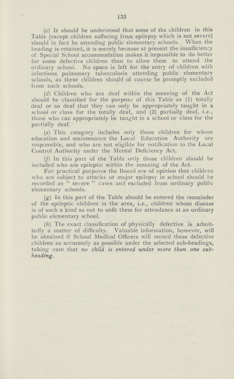 133 (c) It should be understood that none of the children in this Table (except children suffering from epilepsy which is not severe) should in fact be attending public elementary schools. When the heading is retained, it is merely because at present the insufficiency of Special School accommodation makes it impossible to do better for some defective children than to allow them to attend the ordinary school. No space is left for the entry of children with infectious pulmonary tuberculosis attending public elementary schools, as these children should of course be promptly excluded fiom such schools. (d) Children who are deaf within the meaning of the Act should be classified for the purpose of this Table as (1) totally deaf or so deaf that they can only be appropriately taught in a school or class for the totally deaf, and (2) partially deaf, i.e., those who can appropriately be taught in a school or class for the partially deaf. (e) This category includes only those children for whose education and maintenance the Local Education Authority are responsible, and who are not eligible for notification to the Local Control Authority under the Mental Deficiency Act. (/) In this part of the Table only those children should be included who are epileptic within the meaning of the Act. For practical purposes the Board are of opinion that children who are subject to attacks ot major epilepsy in school should be recorded as  severe  cases and excluded from ordinary public elementary schools. (g) In this part of the Table should be entered the remainder of the epileptic children in the area, i.e., children whose disease is of such a kind as not to unfit them for attendance at an ordinary public elementary school. (h) The exact classification of physically defective is admit tedly a matter of difficulty. Valuable information, however, will be obtained if School Medical Officers will record these defective children as accurately as possible under the selected sub-headings, taking care that no child is entered under more than one sub heading.