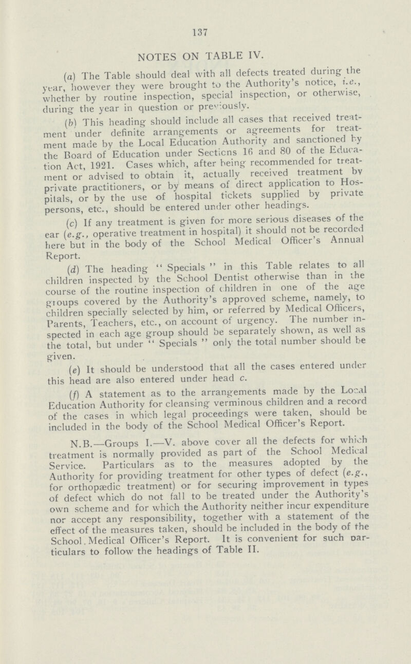 137 NOTES ON TABLE IV. (a) The Table should deal with all defects treated during; the year, however they were brought to the Authority's notice, i.e., whether by routine inspection, special inspection, or otherwise, during the year in question or previously. (b) This heading should include all cases that received treat ment under definite arrangements or agreements for treat ment made by the Local Education Authority and sanctioned hy the Board of Education under Sections lfi and 80 of the Educa tion Act, 1921. Cases which, after being recommended for treat ment or advised to obtain it, actually received treatment bv private practitioners, or by means of direct application to Hos pitals, or by the use of hospital tickets supplied by private persons, etc., should be entered under other headings. (c) If any treatment is given for more serious diseases of the ear (e.g., operative treatment in hospital) it should not be recorded here but in the body of the School Medical Officer's Annual Report. (d) The heading  Specials  in this Table relates to all children inspected by the School Dentist otherwise than in the course of the routine inspection of children in one of the age groups covered by the Authority's approved scheme, namely, to children specially selected by him, or referred by Medical Officers, Parents, Teachers, etc., on account of urgency. The number in spected in each age group should be separately shown, as well as the total, but under  Specials  only the total number should be given. (e) It should be understood that all the cases entered under this head are also entered under head c. (/) A statement as to the arrangements made by the Local Education Authority for cleansing verminous children and a record of the cases in which legal proceedings were taken, should be included in the body of the School Medical Officer's Report. N.B.—Groups I.—V. above cover all the defects for which treatment is normally provided as part of the School Medical Service. Particulars as to the measures adopted by the Authority for providing treatment for other types of defect (e.g., for orthopaedic treatment) or for securing improvement in types of defect which do not fall to be treated under the Authority's own scheme and for which the Authority neither incur expenditure nor accept any responsibility, together with a statement of the effect of the measures taken, should be included in the body of the School. Medical Officer's Report. It is convenient for such t>ar ticulars to follow the headings of Table II.