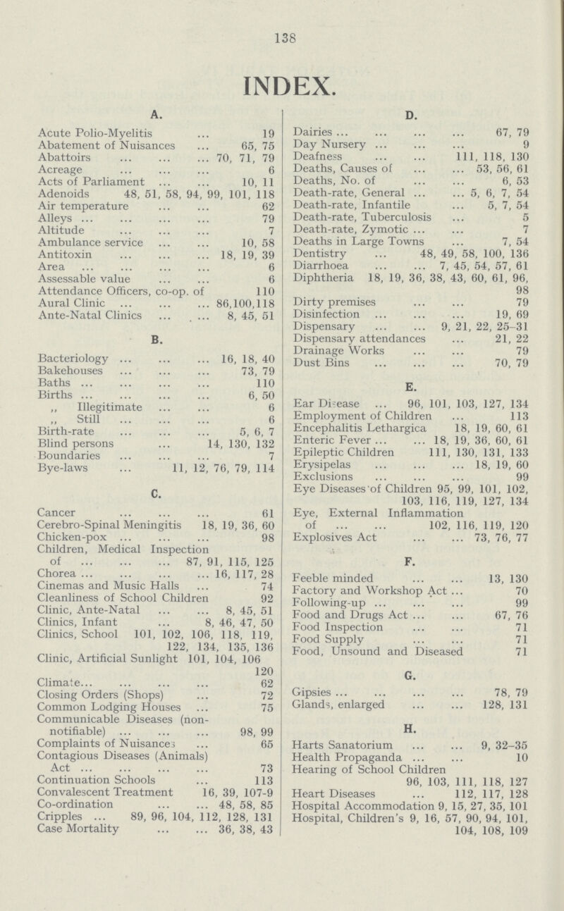 138 INDEX. A. Acute Polio-Myelitis 19 Abatement of Nuisances 65,75 Abattoirs 70, 71, 79 Acreage 6 Acts of Parliament 10, 11 Adenoids 48, 51, 58, 94, 99, 101, 118 Air temperature 62 Alleys 79 Altitude 7 Ambulance service 10,58 Antitoxin 18, 19, 39 Area 6 Assessable value 6 Attendance Officers, co-op. of 110 Aural Clinic 86,100,118 Ante-Natal Clinics 8, 45, 51 B. Bacteriology 16, 18, 40 Bakehouses 73, 79 Baths 110 Births 6, 50 „ Illegitimate 6 Still 6 Birth-rate 5, 6, 7 Blind persons 14, 130, 132 Boundaries 7 Bye-laws 11, 12, 76, 79, 114 C. Cancer 61 Cerebro-Spinal Meningitis 18, 19, 36, 60 Chicken-pox 98 Children, Medical Inspection of 87, 91, 115, 125 Chorea 16, 117, 28 Cinemas and Music Halls 74 Cleanliness of School Children 92 Clinic, Ante-Natal 8, 45, 51 Clinics, Infant 8, 46, 47, 50 Clinics, School 101, 102, 106, 118, 119, 122, 134, 135, 136 Clinic, Artificial Sunlight 101, 104, 106 120 Climate 62 Closing Orders (Shops) 72 Common Lodging Houses 75 Communicable Diseases (non- notifiable) 98, 99 Complaints of Nuisances 65 Contagious Diseases (Animals) Act 73 Continuation Schools 113 Convalescent Treatment 16, 39, 107-9 Co-ordination 48, 58, 85 Cripples 89, 96, 104, 112, 128, 131 Case Mortality 36, 38, 43 D. Dairies 67, 79 Day Nursery 9 Deafness 111, 118, 130 Deaths, Causes of 53, 56, 61 Deaths, No. of 6, 53 Death-rate, General 5, 6, 7, 54 Death-rate, Infantile 5, 7, 54 Death-rate, Tuberculosis 5 Death-rate, Zymotic 7 Deaths in Large Towns 7, 54 Dentistry 48, 49, 58, 100, 136 Diarrhoea 7, 45, 54, 57, 61 Diphtheria 18, 19, 36, 38, 43, 60, 61, 96, 98 Dirty premises 79 Disinfection 19, 69 Dispensary 9, 21, 22, 25-31 Dispensary attendances 21, 22 Drainage Works 79 Dust Bins 70, 79 E. Ear Disease 96,101,103,127,134 Employment of Children 113 Encephalitis Lethargica 18, 19, 60, 61 Enteric Fever 18, 19, 36, 60, 61 Epileptic Children 111, 130, 131, 133 Erysipelas 18, 19, 60 Exclusions 99 Eye Diseases'of Children 95, 99, 101, 102, 103, 116, 119, 127, 134 Eye, External Inflammation of 102, 116, 119, 120 Explosives Act 73, 76, 77 F. Feeble minded 13, 130 Factory and Workshop Act 70 Following-up 99 Food and Drugs Act 67, 76 Food Inspection 71 Food Supply 71 Food, Unsound and Diseased 71 G. Gipsies 78, 79 Glands, enlarged 128, 131 H. Harts Sanatorium 9, 32-35 Health Propaganda 10 Hearing of School Children 96, 103, 111, 118, 127 Heart Diseases 112, 117, 128 Hospital Accommodation 9, 15, 27, 35, 101 Hospital, Children's 9, 16, 57, 90, 94, 101, 104, 108, 109