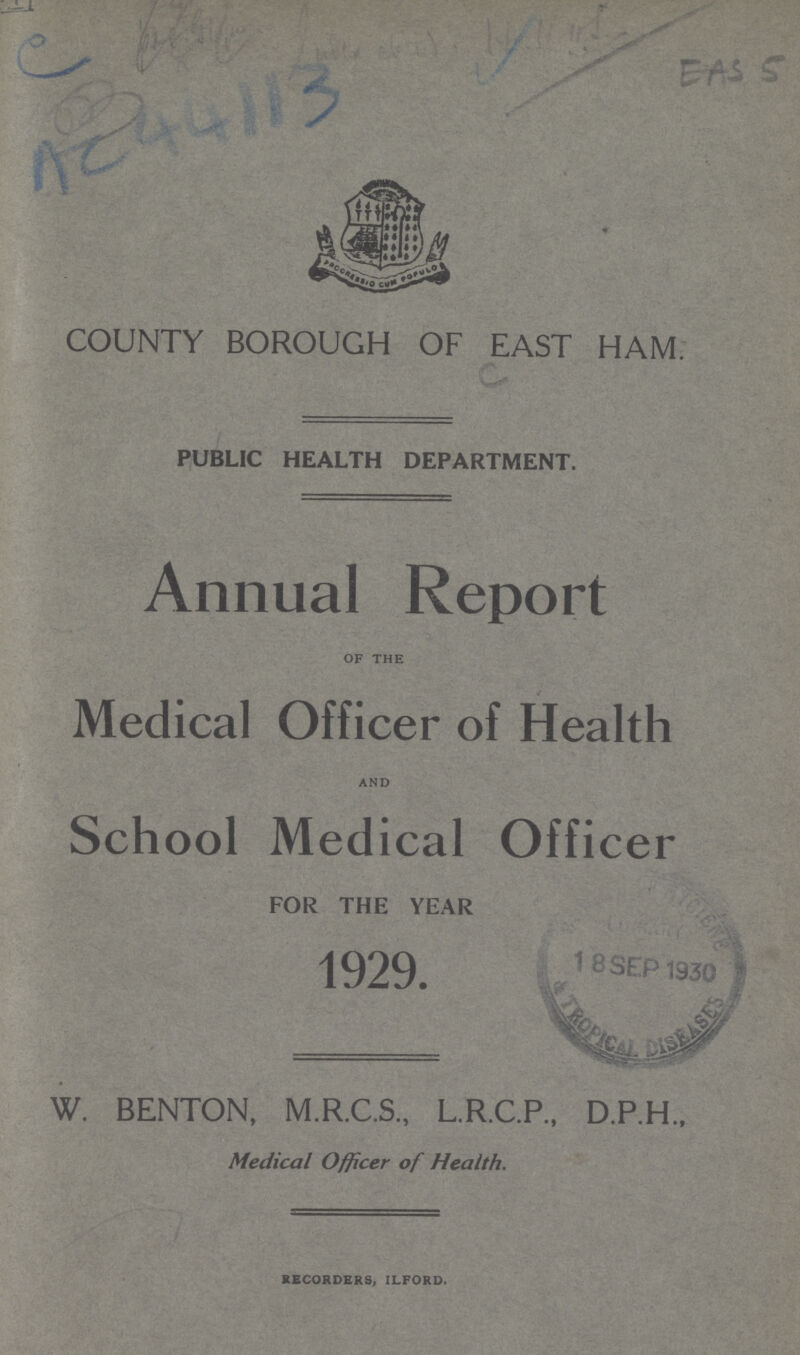 COUNTY BOROUGH OF EAST HAM. PUBLIC HEALTH DEPARTMENT. Annual Report of the Medical Officer of Health and School Medical Officer FOR THE YEAR 1929. W. BENTON, M.R.C.S., L.R.C.P., D.P.H. Medical Officer of Health. recorders, ilford.