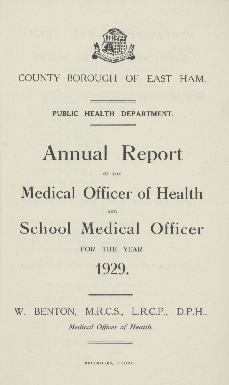 COUNTY BOROUGH OF EAST HAM. PUBLIC HEALTH DEPARTMENT. Annual Report of the Medical Officer of Health and School Medical Officer FOR THE YEAR 1929. W. BENTON, M.R.C.S., L.R.C.P., D.P.H.. Medical Officer of Health. recorders, ilford.