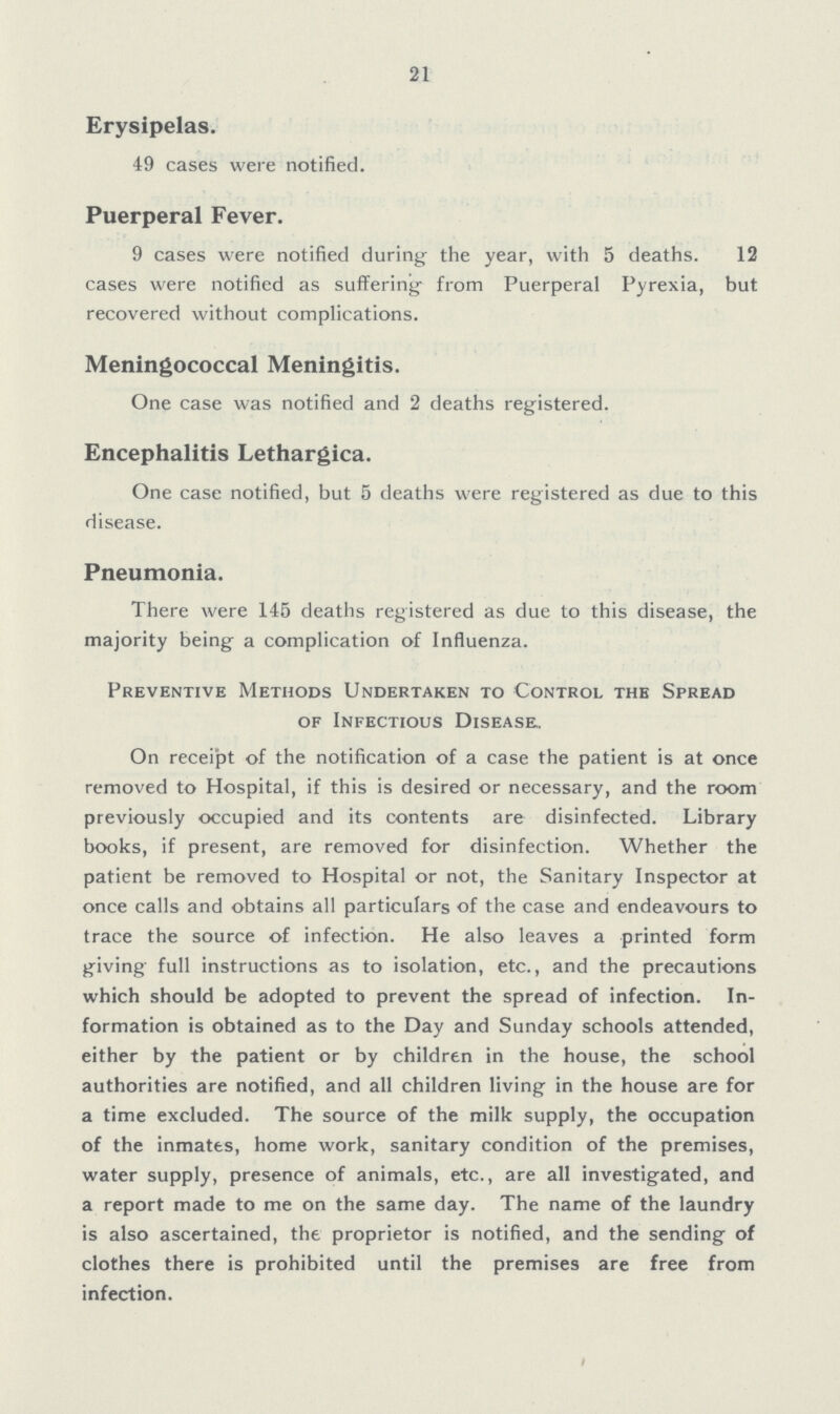 21 Erysipelas. 49 cases were notified. Puerperal Fever. 9 cases were notified during the year, with 5 deaths. 12 cases were notified as suffering from Puerperal Pyrexia, but recovered without complications. Meningococcal Meningitis. One case was notified and 2 deaths registered. Encephalitis Lethargica. One case notified, but 5 deaths were registered as due to this disease. Pneumonia. There were 145 deaths registered as due to this disease, the majority being a complication of Influenza. Preventive Methods Undertaken to Control the Spread of Infectious Disease. On receipt of the notification of a case the patient is at once removed to Hospital, if this is desired or necessary, and the room previously occupied and its contents are disinfected. Library books, if present, are removed for disinfection. Whether the patient be removed to Hospital or not, the Sanitary Inspector at once calls and obtains all particulars of the case and endeavours to trace the source of infection. He also leaves a printed form giving full instructions as to isolation, etc., and the precautions which should be adopted to prevent the spread of infection. In formation is obtained as to the Day and Sunday schools attended, either by the patient or by children in the house, the school authorities are notified, and all children living in the house are for a time excluded. The source of the milk supply, the occupation of the inmates, home work, sanitary condition of the premises, water supply, presence of animals, etc., are all investigated, and a report made to me on the same day. The name of the laundry is also ascertained, the proprietor is notified, and the sending of clothes there is prohibited until the premises are free from infection.