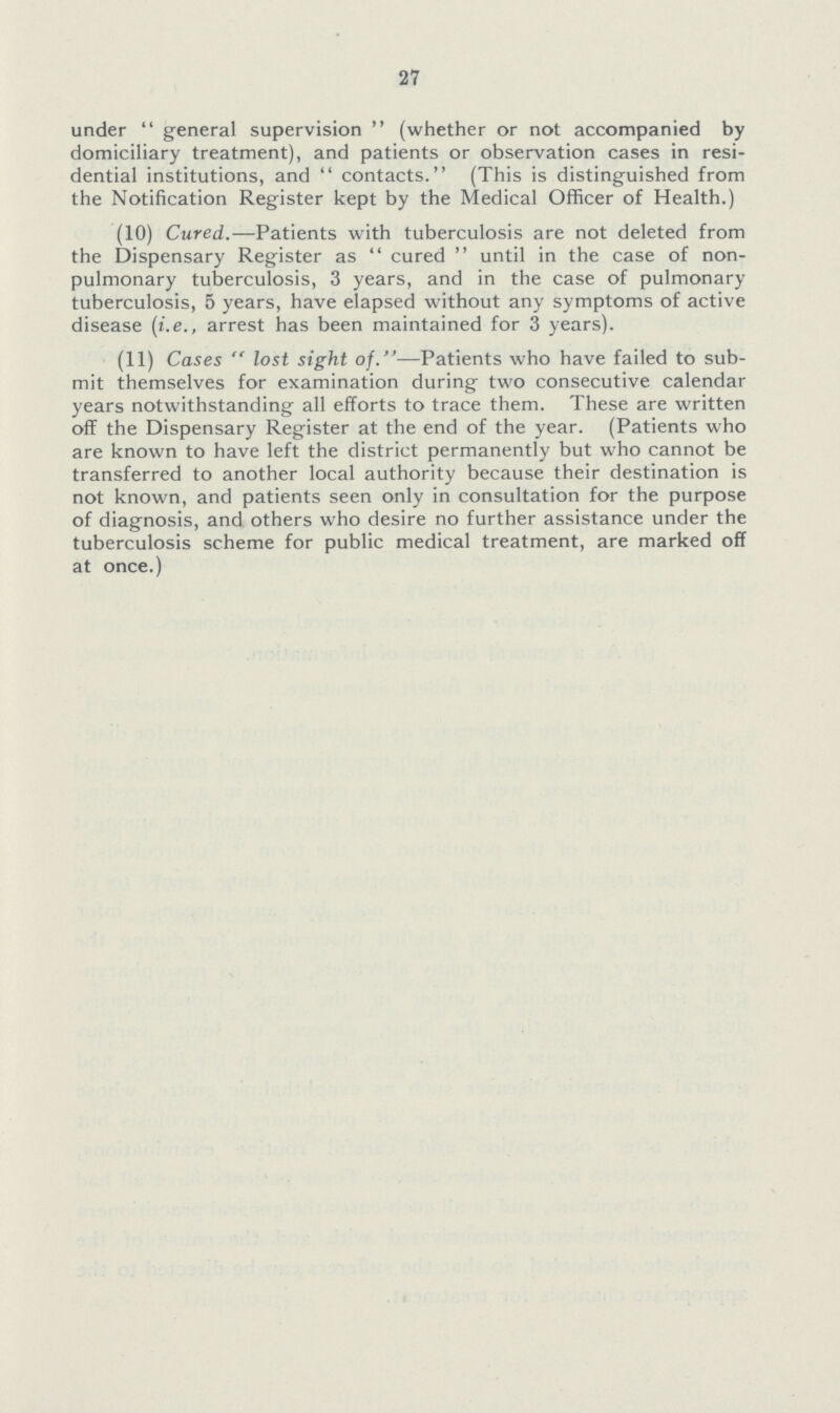 27 under  general supervision  (whether or not accompanied by domiciliary treatment), and patients or observation cases in resi dential institutions, and  contacts. (This is distinguished from the Notification Register kept by the Medical Officer of Health.) (10) Cured.—Patients with tuberculosis are not deleted from the Dispensary Register as  cured  until in the case of non pulmonary tuberculosis, 3 years, and in the case of pulmonary tuberculosis, 5 years, have elapsed without any symptoms of active disease (i.e., arrest has been maintained for 3 years). (11) Cases  lost sight of.—Patients who have failed to sub mit themselves for examination during two consecutive calendar years notwithstanding all efforts to trace them. These are written off the Dispensary Register at the end of the year. (Patients who are known to have left the district permanently but who cannot be transferred to another local authority because their destination is not known, and patients seen only in consultation for the purpose of diagnosis, and others who desire no further assistance under the tuberculosis scheme for public medical treatment, are marked off at once.)