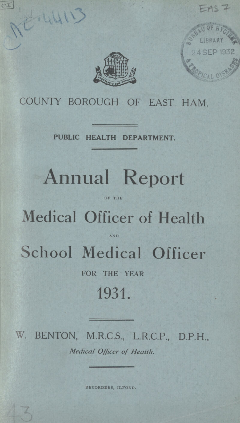 CI AC 44113 EAS 7 COUNTY BOROUGH OF EAST HAM. PUBLIC HEALTH DEPARTMENT. Annual Report of the Medical Officer of Health and School Medical Officer FOR THE YEAR 1931. W. BENTON, M.R.C.S., L.R.C.P., D.P.H., Medical Officer of Health. recorders, ilford. 43