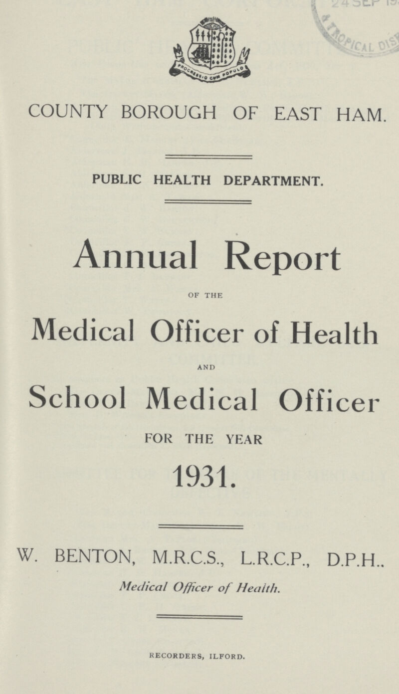 COUNTY BOROUGH OF EAST HAM PUBLIC HEALTH DEPARTMENT. Annual Report of the Medical Officer of Health and School Medical Officer FOR THE YEAR 1931. W. BENTON, M.R.C.S., L.R.C.P., D.P.H. Medical Officer of Health. recorders, ilford.