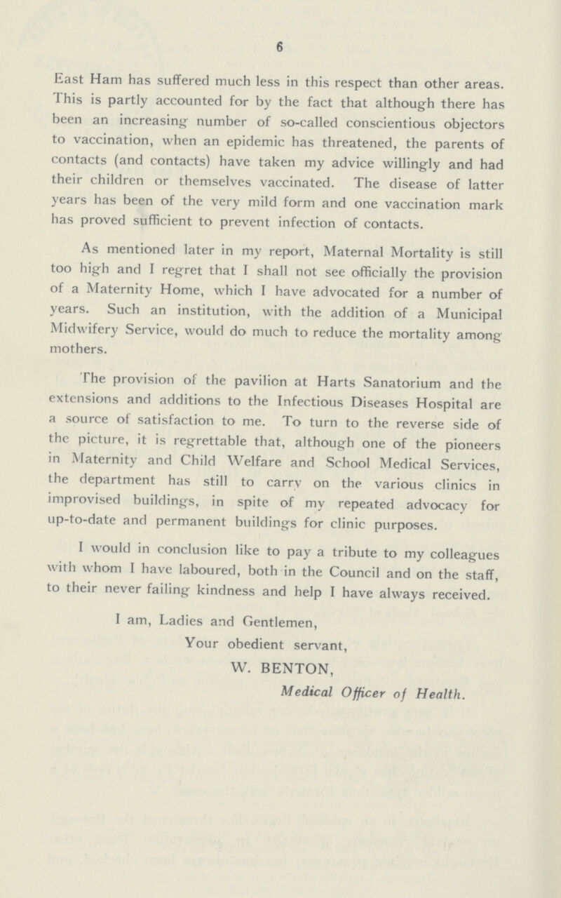 6 East Ham has suffered much less in this respect than other areas. This is partly accounted for by the fact that although there has been an increasing number of so-called conscientious objectors to vaccination, when an epidemic has threatened, the parents of contacts (and contacts) have taken my advice willingly and had their children or themselves vaccinated. The disease of latter years has been of the very mild form and one vaccination mark has proved sufficient to prevent infection of contacts. As mentioned later in my report, Maternal Mortality is still too high and I regret that I shall not see officially the provision of a Maternity Home, which I have advocated for a number of years. Such an institution, with the addition of a Municipal Midwifery Service, would do much to reduce the mortality among mothers. The provision of the pavilion at Harts Sanatorium and the extensions and additions to the Infectious Diseases Hospital are a source of satisfaction to me. To turn to the reverse side of the picture, it is regrettable that, although one of the pioneers in Maternity and Child Welfare and School Medical Services, the department has still to carry on the various clinics in improvised buildings, in spite of my repeated advocacy for up-to-date and permanent buildings for clinic purposes. I would in conclusion like to pay a tribute to my colleagues with whom I have laboured, both in the Council and on the staff, to their never failing kindness and help I have always received. I am, Ladies and Gentlemen, Your obedient servant, W. BENTON, Medical Officer of Health.
