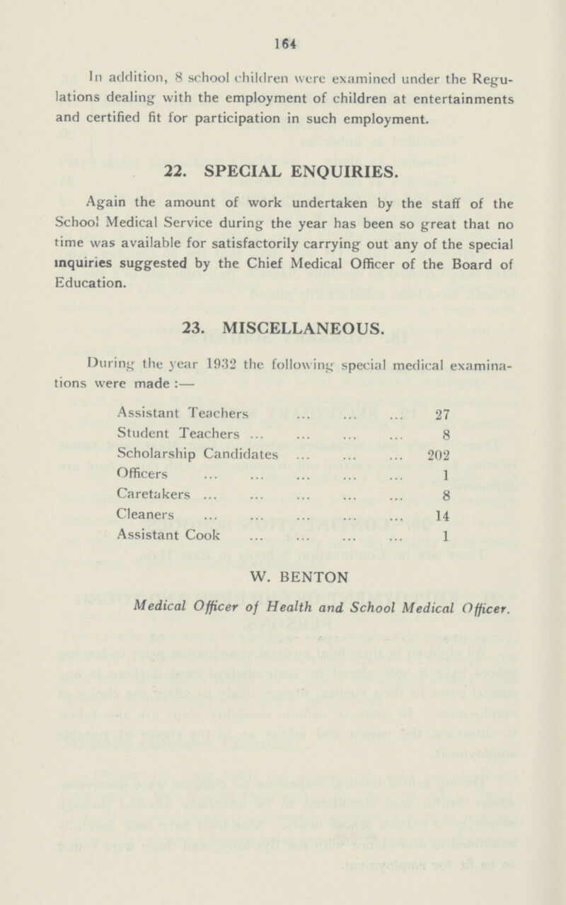 164 In addition, 8 school children were examined under the Regu lations dealing with the employment of children at entertainments and certified fit for participation in such employment. 22. SPECIAL ENQUIRIES. Again the amount of work undertaken by the staff of the School Medical Service during the year has been so great that no time was available for satisfactorily carrying out any of the special inquiries suggested by the Chief Medical Officer of the Board of Education. 23. MISCELLANEOUS. During the year 1932 the follow ing special medical examina tions were made:— Assistant Teachers 27 Student Teachers 8 Scholarship Candidates 202 Officers 1 Caretakers 8 Cleaners 14 Assistant Cook 1 W. BENTON Medical Officer of Health and School Medical Officer.