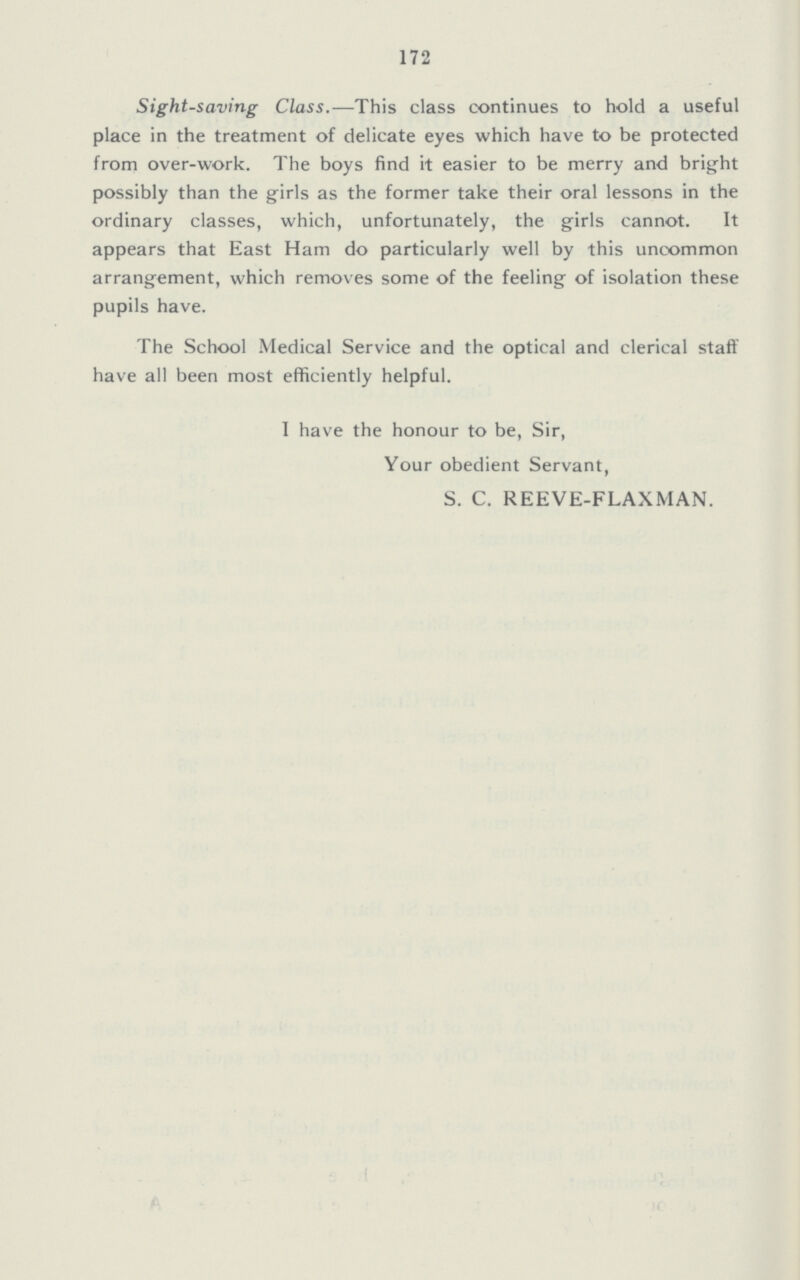 172 Sight-saving Class.—This class continues to hold a useful place in the treatment of delicate eyes which have to be protected from over-work. The boys find it easier to be merry and bright possibly than the girls as the former take their oral lessons in the ordinary classes, which, unfortunately, the girls cannot. It appears that East Ham do particularly well by this uncommon arrangement, which removes some of the feeling of isolation these pupils have. The School Medical Service and the optical and clerical staff have all been most efficiently helpful. I have the honour to be, Sir, Your obedient Servant, S. C. REEVE-FLAXMAN.