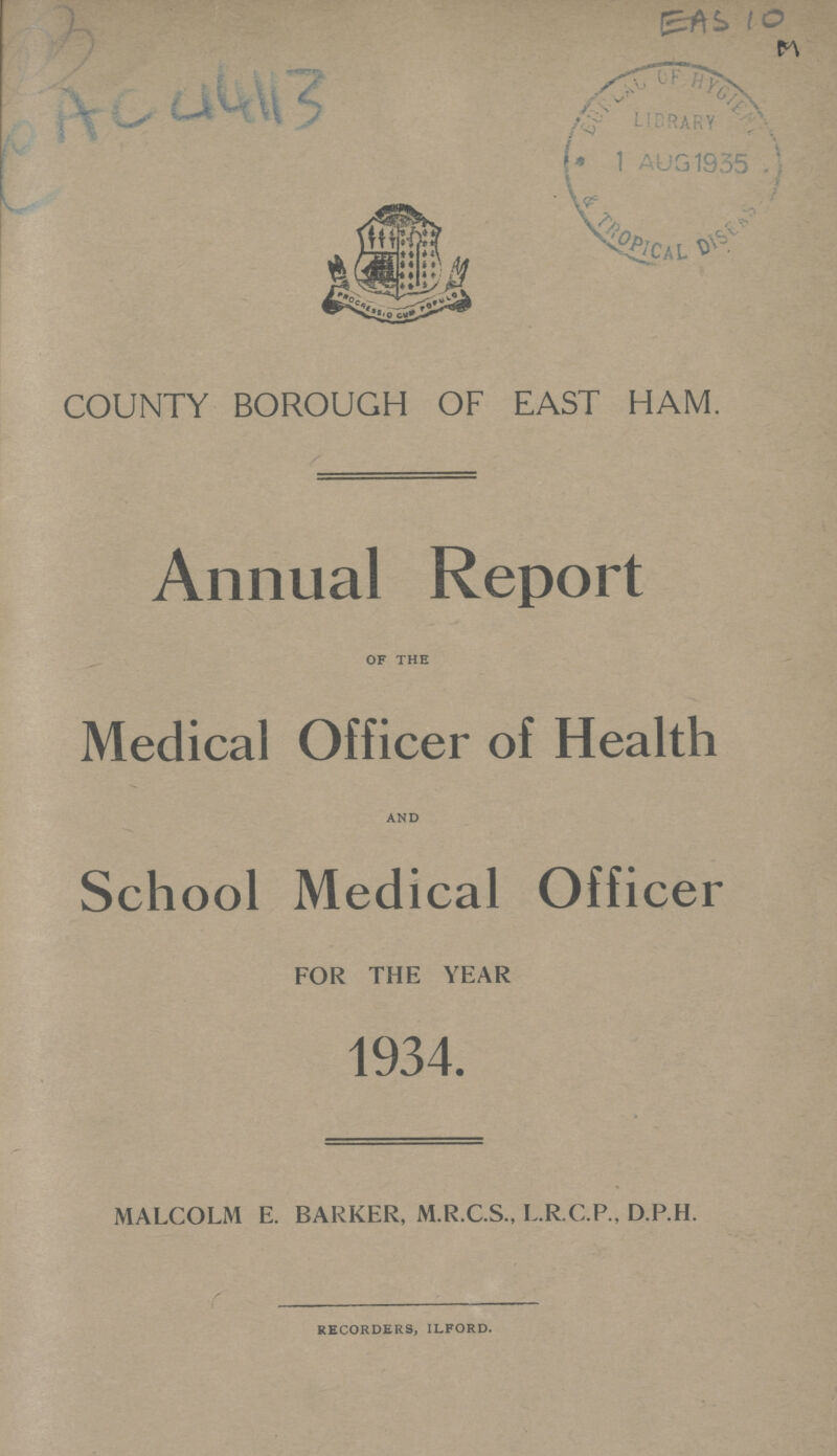 CAC 44113 COUNTY BOROUGH OF EAST HAM. Annual Report of the Medical Officer of Health and School Medical Officer FOR THE YEAR 1934. MALCOLM E. BARKER, M.R.C.S., L.R.C.P.. D.P.H. recorders, ilford.