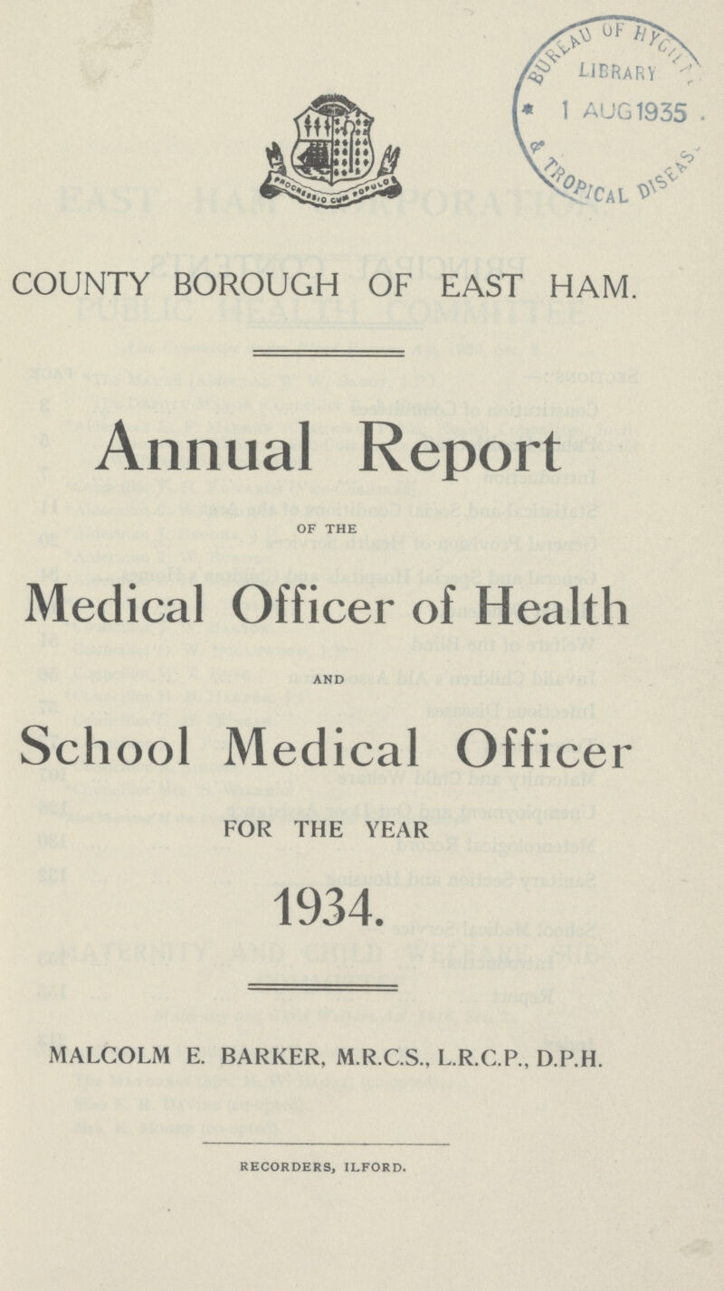 COUNTY BOROUGH OF EAST HAM. Annual Report of the Medical Officer of Health and School Medical Officer FOR THE YEAR 1934. MALCOLM E. BARKER. M.R.C.S., L.R.C.P., D.P.H. recorders, ilford.