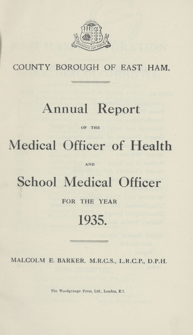 COUNTY BOROUGH OF EAST HAM. Annual Report OF THE Medical Officer of Health AND School Medical Officer FOR THE YEAR 1935. MALCOLM E. BARKER, M.K.C.S., L.H.C.P., D.P.H. The Woodgrange Press, Ltd., London, E.7.