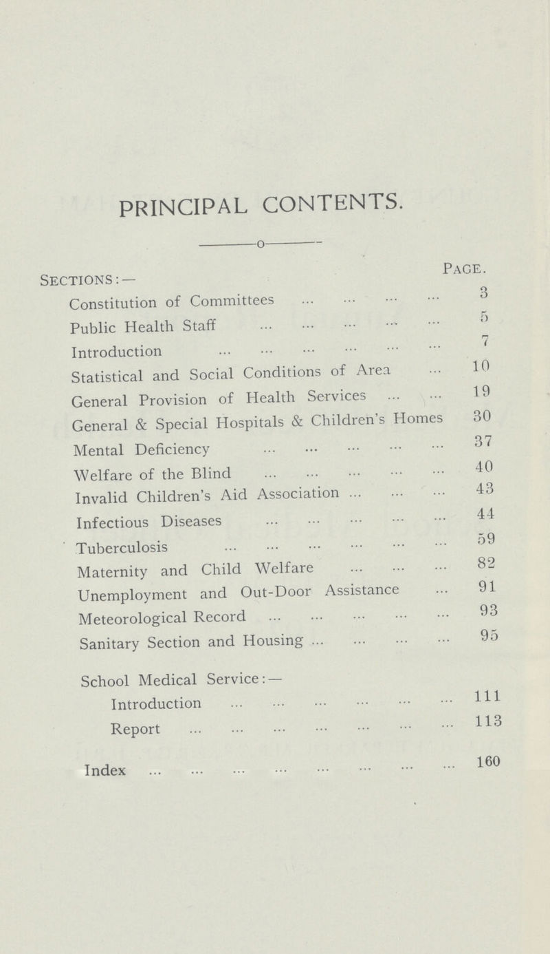 PRINCIPAL CONTENTS. Sections:— PAGE. Constitution of Committees 3 Public Health Staff 5 Introduction 7 Statistical and Social Conditions of Area 10 General Provision of Health Services 19 General & Special Hospitals & Children's Homes 30 Mental Deficiency 37 Welfare of the Blind 40 Invalid Children's Aid Association 43 Infectious Diseases 44 Tuberculosis 59 Maternity and Child Welfare 82 Unemployment and Out-Door Assistance 91 Meteorological Record 93 Sanitary Section and Housing 95 School Medical Service:— Introduction 111 Report 113 Index 160