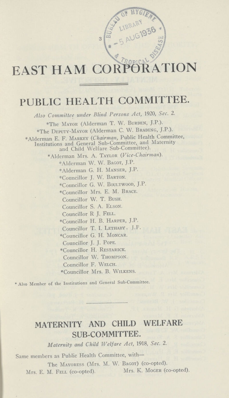 3 EAST HAM CORPORATION PUBLIC HEALTH COMMITTEE. Also Committee under Blind Persons Act, 1920, Sec. 2. *The Mayor (Alderman T. W. Burden, J.P.). *The Deputy-Mayor (Alderman C. W. Brading, J.P.). *Alderman E. F. Markey (Chairman, Public Health Committee, Institutions and General Sub-Committee, and Maternity and Child Welfare Sub-Committee). *Alderman Mrs. A. Taylor (Vice-Chairman). *Alderman W. W. Bacot, J.P. *Alderman G. H. Manser, J.P. *Councillor J. W. Barton. *Councillor G. W. Boultwood, J.P. *Councillor Mrs. E. M. Brace. Councillor W. T. Bush. Councillor S. A. Elson. Councillor R J. Fell. *Councillor H. B. Harper, J.P. Councillor T. I. Lethaby, J.P. *Councillor G. H. Moncar. Councillor J. J. Pope. *Councillor H. Restarick. Councillor W. Thompson. Councillor F. Welch. *Councillor Mrs. B. Wilkens. *Also Member of the Institutions and General Sub-Committee. MATERNITY AND CHILD WELFARE SUB-COMMITTEE. Maternity and Child Welfare Act, 1918, Sec. 2. Same members as Public Health Committee, with— The Mayoress (Mrs. M. W. Bagot) (co-opted). Mrs. E. M. Fell (co-opted). Mrs. K. Moger (co-opted).