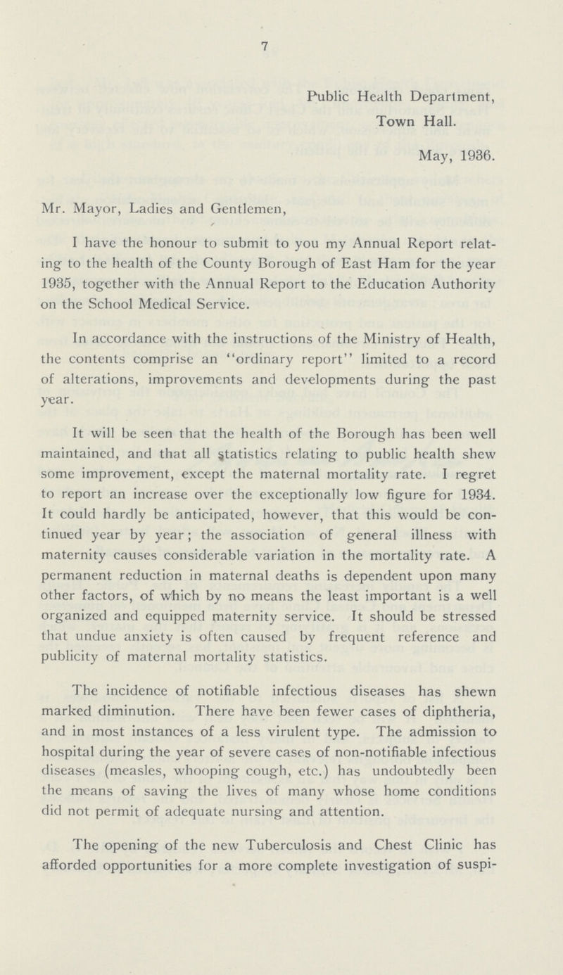 7 Public Health Department, Town Hall. May, 1936. Mr. Mayor, Ladies and Gentlemen, I have the honour to submit to you my Annual Report relat ing to the health of the County Borough of East Ham for the year 1935, together with the Annual Report to the Education Authority on the School Medical Service. In accordance with the instructions of the Ministry of Health, the contents comprise an ordinary report limited to a record of alterations, improvements and developments during the past year. It will be seen that the health of the Borough has been well maintained, and that all statistics relating to public health shew some improvement, except the maternal mortality rate. I regret to report an increase over the exceptionally low figure for 1934. It could hardly be anticipated, however, that this would be con tinued year by year; the association of general illness with maternity causes considerable variation in the mortality rate. A permanent reduction in maternal deaths is dependent upon many other factors, of which by no means the least important is a well organized and equipped maternity service. It should be stressed that undue anxiety is often caused by frequent reference and publicity of maternal mortality statistics. The incidence of notifiable infectious diseases has shewn marked diminution. There have been fewer cases of diphtheria, and in most instances of a less virulent type. The admission to hospital during the year of severe cases of non-notifiable infectious diseases (measles, whooping cough, etc.) has undoubtedly been the means of saving the lives of many whose home conditions did not permit of adequate nursing and attention. The opening of the new Tuberculosis and Chest Clinic has afforded opportunities for a more complete investigation of suspi¬