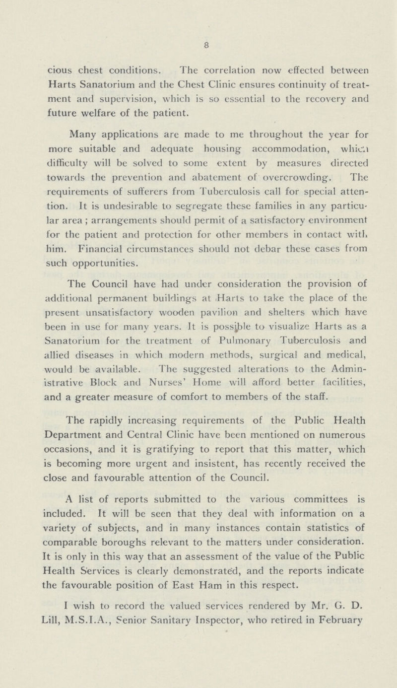 8 cious chest conditions. The correlation now effected between Harts Sanatorium and the Chest Clinic ensures continuity of treat ment and supervision, which is so essential to the recovery and future welfare of the patient. Many applications are made to me throughout the year for more suitable and adequate housing accommodation, which difficulty will be solved to some extent by measures directed towards the prevention and abatement of overcrowding. The requirements of sufferers from Tuberculosis call for special atten tion. It is undesirable to segregate these families in any particu lar area; arrangements should permit of a satisfactory environment for the patient and protection for other members in contact with him. Financial circumstances should not debar these cases from such opportunities. The Council have had under consideration the provision of additional perma-nent buildings at Harts to take the place of the present unsatisfactory wooden pavilion and shelters which have been in use for many years. It is possible to visualize Harts as a Sanatorium for the treatment of Pulmonary Tuberculosis and allied diseases in which modern methods, surgical and medical, would be available. The suggested alterations to the Admin istrative Block and Nurses' Home will afford better facilities, and a greater measure of comfort to members of the staff. The rapidly increasing requirements of the Public Health Department and Central Clinic have been mentioned on numerous occasions, and it is gratifying to report that this matter, which is becoming more urgent and insistent, has recently received the close and favourable attention of the Council. A list of reports submitted to the various committees is included. It will be seen that they deal with information on a variety of subjects, and in many instances contain statistics of comparable boroughs relevant to the matters under consideration. It is only in this way that an assessment of the value of the Public Health Services is clearly demonstrated, and the reports indicate the favourable position of East Ham in this respect. I wish to record the valued services rendered by Mr. G. D. Lill, M.S.I.A., Senior Sanitary Inspector, who retired in February