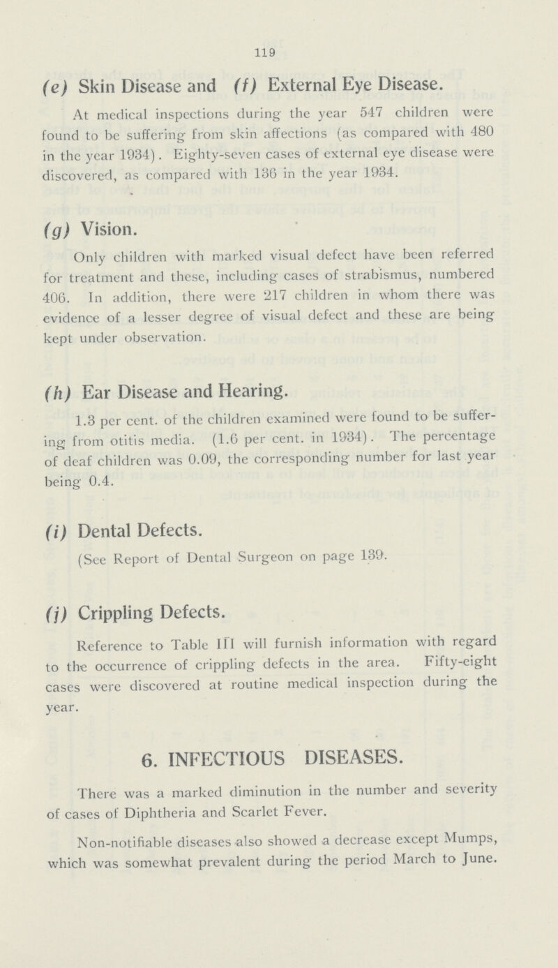 119 (e) Skin Disease and (f) External Eye Disease. At medical inspections during the year 547 children were found to be suffering from skin affections (as compared with 480 in the year 1934). Eighty-seven cases of external eye disease were discovered, as compared with 136 in the year 1934. (g) Vision. Only children with marked visual defect have been referred for treatment and these, including cases of strabismus, numbered 406. In addition, there were 217 children in whom there was evidence of a lesser degree of visual defect and these are being kept under observation. (h) Ear Disease and Hearing. 1.3 per cent. of the children examined were found to be suffer ing from otitis media. (1.6 per cent. in 1934). The percentage of deaf children was 0.09, the corresponding number for last year being 0.4. (i) Dental Defects. (See Report of Dental Surgeon on page 139. (j) Crippling Defects. Reference to Table III will furnish information with regard to the occurrence of crippling defects in the area. Fifty-eight cases were discovered at routine medical inspection during the year. 6. INFECTIOUS DISEASES. There was a marked diminution in the number and severity of cases of Diphtheria and Scarlet Fever. Non-notifiable diseases also showed a decrease except Mumps, which was somewhat prevalent during the period March to June.