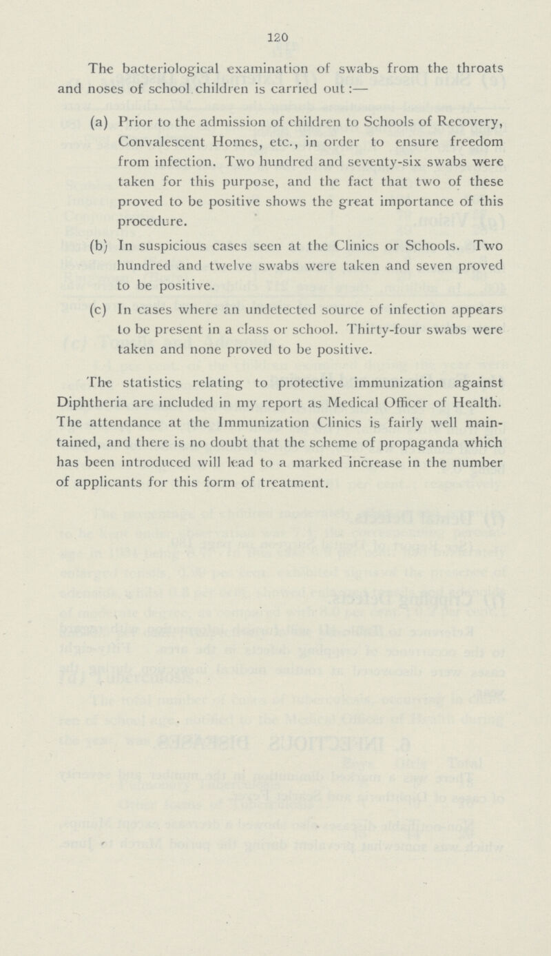 12,0 The bacteriological examination of swabs from the throats and noses of school children is carried out:— (a) Prior to the admission of children to Schools of Recovery, Convalescent Homes, etc., in order to ensure freedom from infection. Two hundred and seventy-six swabs were taken for this purpose, and the fact that two of these proved to be positive shows the great importance of this procedure. (b) In suspicious cases seen at the Clinics or Schools. Two hundred and twelve swabs were taken and seven proved to be positive. (c) In cases where an undetected source of infection appears to be present in a class or school. Thirty-four swabs were taken and none proved to be positive. The statistics relating to protective immunization against Diphtheria are included in my report as Medical Officer of Health. The attendance at the Immunization Clinics is fairly well main tained, and there is no doubt that the scheme of propaganda which has been introduced will lead to a marked increase in the number of applicants for this form of treatment.