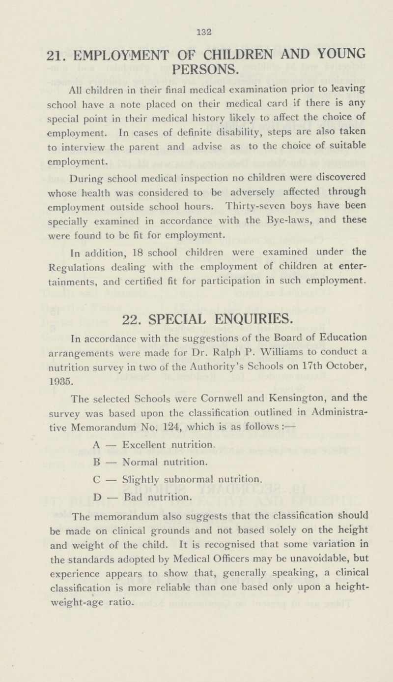 132 21. EMPLOYMENT OF CHILDREN AND YOUNG PERSONS. All children in their final medical examination prior to leaving school have a note placed on their medical card if there is any special point in their medical history likely to affect the choice of employment. In cases of definite disability, steps are also taken to interview the parent and advise as to the choice of suitable employment. During school medical inspection no children were discovered whose health was considered to be adversely affected through employment outside school hours. Thirty-seven boys have been specially examined in accordance with the Bye-laws, and these were found to be fit for employment. In addition, 18 school children were examined under the Regulations dealing with the employment of children at enter tainments, and certified fit for participation in such employment. 22. SPECIAL ENQUIRIES. In accordance with the suggestions of the Board of Education arrangements were made for Dr. Ralph P. Williams to conduct a nutrition survey in two of the Authority's Schools on 17th October, 1935. The selected Schools were Cornwell and Kensington, and the survey was based upon the classification outlined in Administra tive Memorandum No. 124, which is as follows :— A — Excellent nutrition. B — Normal nutrition. C — Slightly subnormal nutrition. D — Bad nutrition. The memorandum also suggests that the classification should be made on clinical grounds and not based solely on the height and weight of the child. It is recognised that some variation in the standards adopted by Medical Officers may be unavoidable, but experience appears to show that, generally speaking, a clinical classification is more reliable than one based only upon a height weight-age ratio.