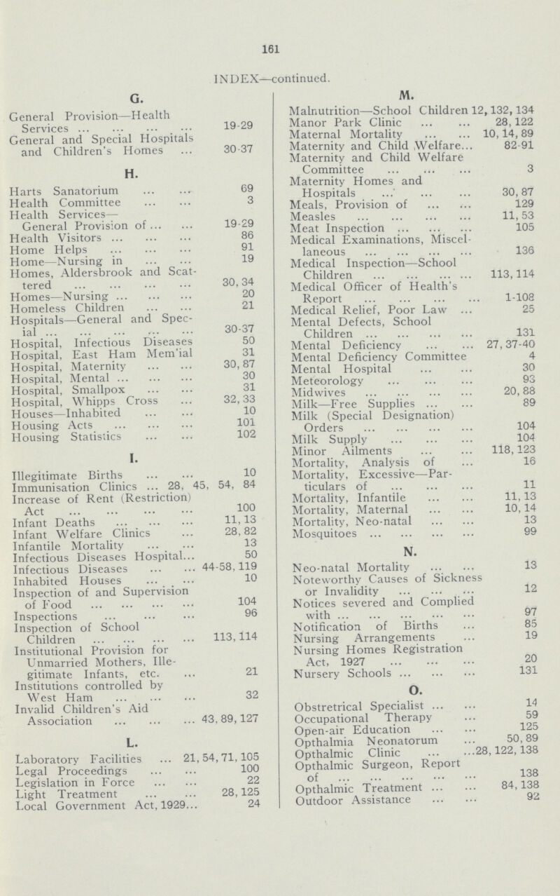 161 INDEX—continued. M. Malnutrition—School Children 12,132,134 Manor Park Clinic 28,122 Maternal Mortality 10,14, 89 Maternity and Child Welfare 82-91 Maternity and Child Welfare Committee 3 Maternity Homes and Hospitals 30,87 Meals, Provision of 129 Measles 11,53 Meat Inspection 105 Medical Examinations, Miscel laneous 136 Medical Inspection—School Children 113,114 Medical Officer of Health's Report 1-108 Medical Relief, Poor Law 25 Mental Defects, School Children 131 Mental Deficiency 27,37-40 Mental Deficiency Committee 4 Mental Hospital 30 Meteorology 93 Midwives 20,88 Milk—Free Supplies 89 Milk (Special Designation) Orders 104 Milk Supply 104 Minor Ailments 118,123 Mortality, Analysis of 16 Mortality, Excessive—Par ticulars of 11 Mortality, Infantile 11,13 Mortality, Maternal 10,14 Mortality, Neo-natal 13 Mosquitoes 99 N. Neo-natal Mortality 13 Noteworthy Causes of Sickness or Invalidity 12 Notices severed and Complied with 97 Notification of Births 85 Nursing Arrangements 19 Nursing Homes Registration Act, 1927 20 Nursery Schools 131 O. Obstretrical Specialist 14 Occupational Therapy 59 Open-air Education 125 Opthalmia Neonatorum 50,89 Opthalmic Clinic 28,122,138 Opthalmic Surgeon, Report of 138 Opthalmic Treatment 84,138 Outdoor Assistance 92 G. General Provision—Health Services 19-29 General and Special Hospitals and Children's Homes 30-37 H. Harts Sanatorium 69 Health Committee 3 Health Services— General Provision of 19-29 Health Visitors 86 Home Helps 91 Home—Nursing in 19 Homes, Aldersbrook and Scat tered 30,34 Homes—Nursing 20 Homeless Children 21 Hospitals—General and Spec ial 30-37 Hospital, Infectious Diseases 50 Hospital, East Ham Mem'ial 31 Hospital, Maternity 30,87 Hospital, Mental 30 Hospital, Smallpox 31 Hospital, Whipps Cross 32,33 Houses—Inhabited 10 Housing Acts 101 Housing Statistics 102 I. Illegitimate Births 10 Immunisation Clinics 28, 45, 54, 84 Increase of Rent (Restriction) Act 100 Infant Deaths 11,13 Infant Welfare Clinics 28,82 Infantile Mortality 13 Infectious Diseases Hospital 50 Infectious Diseases 44.58,119 Inhabited Houses 10 Inspection of and Supervision of Food 104 Inspections 96 Inspection of School Children 113,114 Institutional Provision for Unmarried Mothers, Ille gitimate Infants, etc. 21 Institutions controlled by West Ham 32 Invalid Children's Aid Association 43, 89,127 L. Laboratory Facilities 21,54,71,105 Legal Proceedings 100 Legislation in Force 22 Light Treatment 28,125 Local Government Act, 1929 24