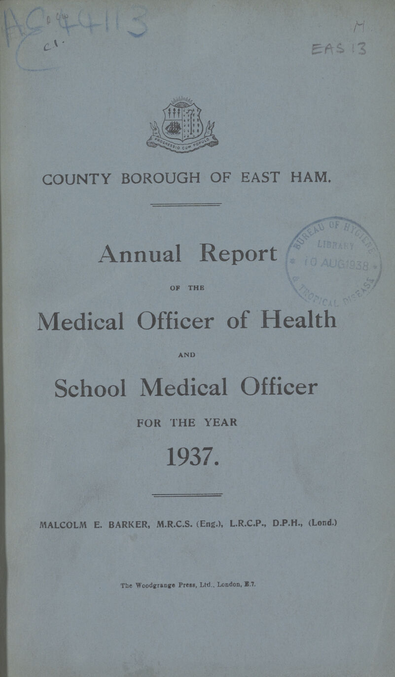 AC 44113 M EAS 13 COUNTY BOROUGH OF EAST HAM. Annual Report OF THE Medical Officer of Health AND School Medical Officer FOR THE YEAR 1937. MALCOLM E. BARKER, M.R.C.S. (Eng.), L.R.C.P., D.P.H., (Lond.) The Woodgrange Press, Ltd., London, B.7.