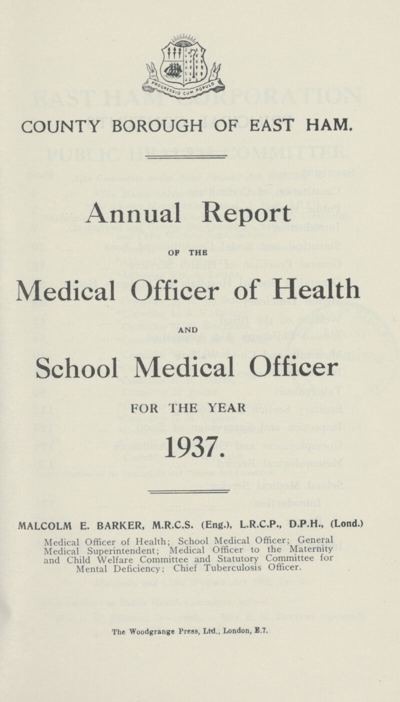 COUNTY BOROUGH OF EAST HAM. Annual Report OF THE Medical Officer of Health AND School Medical Officer FOR THE YEAR 1937. MALCOLM E. BARKER, M.R.C.S. (Eng.), L.R.C.P., D.P.H., (Lond.) Medical Officer of Health; School Medical Officer; General Medical Superintendent; Medical Officer to the Maternity and Child Welfare Committee and Statutory Committee for Mental Deficiency; Chief Tuberculosis Officer. The Woodgrange Press, Ltd., London, E.7.