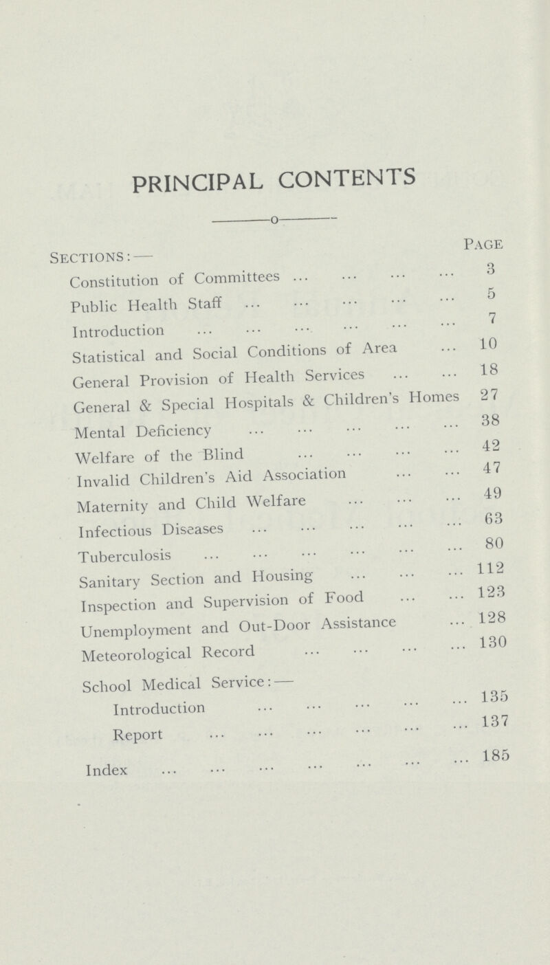 PRINCIPAL CONTENTS Sections:— Page Constitution of Committees 3 Public Health Staff 5 Introduction 7 Statistical and Social Conditions of Area 10 General Provision of Health Services 18 General & Special Hospitals & Children's Homes 27 Mental Deficiency 38 Welfare of the Blind 42 Invalid Children's Aid Association 47 Maternity and Child Welfare 49 Infectious Diseases 63 Tuberculosis 80 Sanitary Section and Housing 112 Inspection and Supervision of Food 123 Unemployment and Out-Door Assistance 128 Meteorological Record 130 School Medical Service:— Introduction 135 Report 137 Index 185